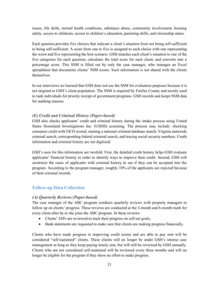 21
issues, life skills, mental health conditions, substance abuse, community involvement, housing
safety, access to childcare, access to children’s education, parenting skills, and citizenship status.
Each question provides five choices that indicate a client’s situation from not being self-sufficient
to being self-sufficient. A score from one to five is assigned to each choice with one representing
the worst and five representing the best scenario. GSH matches each client’s situation to one of the
five categories for each question, calculates the total score for each client, and converts into a
percentage score. This SSM is filled out by only the case manager, who manages an Excel
spreadsheet that documents clients’ SSM scores. Such information is not shared with the clients
themselves.
In our interviews we learned that GSH does not use the SSM for evaluation purposes because it is
not targeted to GSH’s client population. The SSM is required by Fairfax County and mostly used
to rank individuals for priority receipt of government programs. GSH records and keeps SSM data
for auditing reasons.
(E) Credit and Criminal History (Paper-based)
GSH also checks applicants’ credit and criminal history during the intake process using United
States Homeland Investigations Inc. (USHII) screening. The process may include: checking
consumer credit with FICO scored, running a national criminal database search, Virginia statewide
criminal search, corresponding federal criminal search, and tracing social security numbers. Credit
information and criminal history are not digitized.
GSH’s uses for this information are twofold. First, the detailed credit history helps GSH evaluate
applicants’ financial history in order to identify ways to improve their credit. Second, GSH will
scrutinize the cases of applicants with criminal history to see if they can be accepted into the
program. According to the program manager, roughly 10% of the applicants are rejected because
of their criminal records.
Follow-up Data Collection
(A) Quarterly Reviews (Paper-based)
The case manager of the ABC program conducts quarterly reviews with property managers to
follow up on clients’ progress. These reviews are conducted at the 3-month and 6-month mark for
every client after he or she joins the ABC program. In these reviews:
 Clients’ IAPs are reviewed to track their progress on self-set goals;
 Bank statements are requested to make sure that clients are making progress financially.
Clients who have made progress in improving credit scores and are able to pay rent will be
considered “self-sustained” clients. These clients will no longer be under GSH’s intense case
management as long as they keep paying timely rent, but will still be reviewed by GSH annually.
Clients who are not considered self-sustained will be reviewed every three months and will no
longer be eligible for the program if they show no effort to make progress.
 