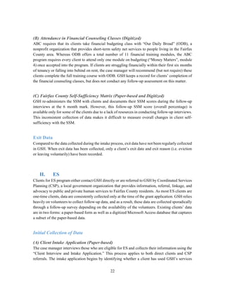 22
(B) Attendance in Financial Counseling Classes (Digitized)
ABC requires that its clients take financial budgeting class with “Our Daily Bread” (ODB), a
nonprofit organization that provides short-term safety net services to people living in the Fairfax
County area. Whereas ODB offers a total number of 11 financial training modules, the ABC
program requires every client to attend only one module on budgeting (“Money Matters”, module
4) once accepted into the program. If clients are struggling financially within their first six months
of tenancy or falling into behind on rent, the case manager will recommend (but not require) these
clients complete the full training course with ODB. GSH keeps a record for clients’ completion of
the financial counseling classes, but does not conduct any follow-up assessment on this matter.
(C) Fairfax County Self-Sufficiency Matrix (Paper-based and Digitized)
GSH re-administers the SSM with clients and documents their SSM scores during the follow-up
interviews at the 6 month mark. However, this follow-up SSM score (overall percentage) is
available only for some of the clients due to a lack of resources in conducting follow-up interviews.
This inconsistent collection of data makes it difficult to measure overall changes in client self-
sufficiency with the SSM.
Exit Data
Compared to the data collected during the intake process, exit data have not been regularly collected
in GSH. When exit data has been collected, only a client’s exit date and exit reason (i.e. eviction
or leaving voluntarily) have been recorded.
II. ES
Clients for ES program either contact GSH directly or are referred to GSH by Coordinated Services
Planning (CSP), a local government organization that provides information, referral, linkage, and
advocacy to public and private human services to Fairfax County residents. As most ES clients are
one-time clients, data are consistently collected only at the time of the grant application. GSH relies
heavily on volunteers to collect follow-up data, and as a result, these data are collected sporadically
through a follow-up survey depending on the availability of the volunteers. Existing clients’ data
are in two forms: a paper-based form as well as a digitized Microsoft Access database that captures
a subset of the paper-based data.
Initial Collection of Data
(A) Client Intake Application (Paper-based)
The case manager interviews those who are eligible for ES and collects their information using the
“Client Interview and Intake Application.” This process applies to both direct clients and CSP
referrals. The intake application begins by identifying whether a client has used GSH’s services
 