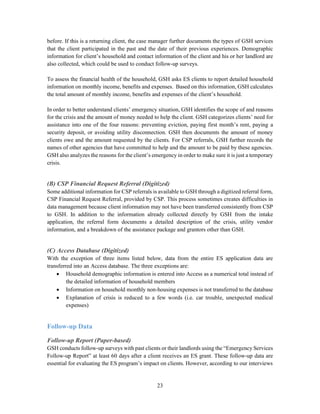 23
before. If this is a returning client, the case manager further documents the types of GSH services
that the client participated in the past and the date of their previous experiences. Demographic
information for client’s household and contact information of the client and his or her landlord are
also collected, which could be used to conduct follow-up surveys.
To assess the financial health of the household, GSH asks ES clients to report detailed household
information on monthly income, benefits and expenses. Based on this information, GSH calculates
the total amount of monthly income, benefits and expenses of the client’s household.
In order to better understand clients’ emergency situation, GSH identifies the scope of and reasons
for the crisis and the amount of money needed to help the client. GSH categorizes clients’ need for
assistance into one of the four reasons: preventing eviction, paying first month’s rent, paying a
security deposit, or avoiding utility disconnection. GSH then documents the amount of money
clients owe and the amount requested by the clients. For CSP referrals, GSH further records the
names of other agencies that have committed to help and the amount to be paid by these agencies.
GSH also analyzes the reasons for the client’s emergency in order to make sure it is just a temporary
crisis.
(B) CSP Financial Request Referral (Digitized)
Some additional information for CSP referrals is available to GSH through a digitized referral form,
CSP Financial Request Referral, provided by CSP. This process sometimes creates difficulties in
data management because client information may not have been transferred consistently from CSP
to GSH. In addition to the information already collected directly by GSH from the intake
application, the referral form documents a detailed description of the crisis, utility vendor
information, and a breakdown of the assistance package and grantors other than GSH.
(C) Access Database (Digitized)
With the exception of three items listed below, data from the entire ES application data are
transferred into an Access database. The three exceptions are:
 Household demographic information is entered into Access as a numerical total instead of
the detailed information of household members
 Information on household monthly non-housing expenses is not transferred to the database
 Explanation of crisis is reduced to a few words (i.e. car trouble, unexpected medical
expenses)
Follow-up Data
Follow-up Report (Paper-based)
GSH conducts follow-up surveys with past clients or their landlords using the “Emergency Services
Follow-up Report” at least 60 days after a client receives an ES grant. These follow-up data are
essential for evaluating the ES program’s impact on clients. However, according to our interviews
 