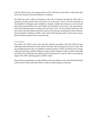 24
with Ms. Patricia Lopez, the program director of ES, GSH has not been able to collect these data
most of the time due to the unavailability of volunteers.
The follow-up survey collects information on the type of assistance provided by GSH, date of
assistance provided, and the date of the follow up. It also asks a series of Yes/No questions on
client/landlord’s willingness and availability to respond, whether the assistance was received and
successfully prevented the crisis, and whether the household is still living in the same address.
Three open-ended questions are asked at the end of the survey. The first question asks those who
do not stay in the same address about their reasons of moving, the second question seeks comments
from household or landlord on GSH’s work, and the third question seeks to find out how secure
clients feel about staying in their current housing.
Conclusion
Our analysis for GSH’s current data and data collection procedures finds that GSH has been
collecting useful information on their clients when they enter the program, but most of these data
are not digitized and are thus not suitable for statistical analysis. Follow-up data has also not been
collected consistently, making it difficult to analyze clients’ progress. Lastly, we believe that GSH
can benefit from collecting some additional client information as it may be useful in assessing the
impact of the ABC and ES programs on GSH’s clients.
We provide recommendations on data collection in the next chapter to show what data GSH should
collect and how GSH could collect them in order to conduct program evaluations.
 