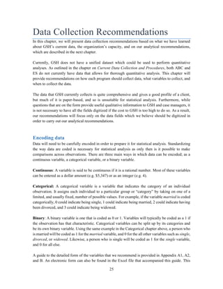 25
Data Collection Recommendations
In this chapter, we will present data collection recommendations based on what we have learned
about GSH’s current data, the organization’s capacity, and on our analytical recommendations,
which are described in the next chapter.
Currently, GSH does not have a unified dataset which could be used to perform quantitative
analyses. As outlined in the chapter on Current Data Collection and Procedures, both ABC and
ES do not currently have data that allows for thorough quantitative analysis. This chapter will
provide recommendations on how each program should collect data, what variables to collect, and
when to collect the data.
The data that GSH currently collects is quite comprehensive and gives a good profile of a client,
but much of it is paper-based, and so is unsuitable for statistical analysis. Furthermore, while
questions that are on the form provide useful qualitative information to GSH and case managers, it
is not necessary to have all the fields digitized if the cost to GSH is too high to do so. As a result,
our recommendations will focus only on the data fields which we believe should be digitized in
order to carry out our analytical recommendations.
Encoding data
Data will need to be carefully encoded in order to prepare it for statistical analysis. Standardizing
the way data are coded is necessary for statistical analysis as only then is it possible to make
comparisons across observations. There are three main ways in which data can be encoded; as a
continuous variable, a categorical variable, or a binary variable.
Continuous: A variable is said to be continuous if it is a rational number. Most of these variables
can be entered as a dollar amount (e.g. $5,347) or as an integer (e.g. 4).
Categorical: A categorical variable is a variable that indicates the category of an individual
observation. It assigns each individual to a particular group or “category” by taking on one of a
limited, and usually fixed, number of possible values. For example, if the variable married is coded
categorically, 0 could indicate being single, 1 could indicate being married, 2 could indicate having
been divorced, and 3 could indicate being widowed.
Binary: A binary variable is one that is coded as 0 or 1. Variables will typically be coded as a 1 if
the observation has that characteristic. Categorical variables can be split up by its categories and
be its own binary variable. Using the same example in the Categorical chapter above, a person who
is married will be coded as 1 for the married variable, and 0 for the all other variables such as single,
divorced, or widowed. Likewise, a person who is single will be coded as 1 for the single variable,
and 0 for all else.
A guide to the detailed form of the variables that we recommend is provided in Appendix A1, A2,
and B. An electronic form can also be found in the Excel file that accompanied this guide. This
 