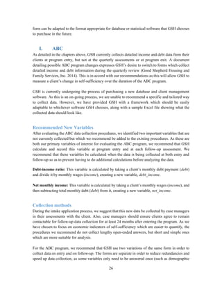 26
form can be adapted to the format appropriate for database or statistical software that GSH chooses
to purchase in the future.
I. ABC
As detailed in the chapters above, GSH currently collects detailed income and debt data from their
clients at program entry, but not at the quarterly assessments or at program exit. A document
detailing possible ABC program changes expresses GSH’s desire to switch to forms which collect
detailed income and debt information during the quarterly review (Good Shepherd Housing and
Family Services, Inc. 2014). This is in accord with our recommendations as this will allow GSH to
measure a client’s change in self-sufficiency over the duration of the ABC program.
GSH is currently undergoing the process of purchasing a new database and client management
software. As this is an on-going process, we are unable to recommend a specific and tailored way
to collect data. However, we have provided GSH with a framework which should be easily
adaptable to whichever software GSH chooses, along with a sample Excel file showing what the
collected data should look like.
Recommended New Variables
After evaluating the ABC data collection procedures, we identified two important variables that are
not currently collected but which we recommend be added to the existing procedures. As these are
both our primary variables of interest for evaluating the ABC program, we recommend that GSH
calculate and record this variable at program entry and at each follow-up assessment. We
recommend that these variables be calculated when the data is being collected at both entry and
follow-up so as to prevent having to do additional calculations before analyzing the data.
Debt-income ratio: This variable is calculated by taking a client’s monthly debt payment (debt)
and divide it by monthly wages (income), creating a new variable, debt_income.
Net monthly income: This variable is calculated by taking a client’s monthly wages (income), and
then subtracting total monthly debt (debt) from it, creating a new variable, net_income.
Collection methods
During the intake application process, we suggest that this new data be collected by case managers
in their assessments with the client. Also, case managers should ensure clients agree to remain
contactable for follow-up data collection for at least 24 months after entering the program. As we
have chosen to focus on economic indicators of self-sufficiency which are easier to quantify, the
procedures we recommend do not collect lengthy open-ended answers, but short and simple ones
which are more suitable for analysis.
For the ABC program, we recommend that GSH use two variations of the same form in order to
collect data on entry and on follow-up. The forms are separate in order to reduce redundancies and
speed up data collection, as some variables only need to be answered once (such as demographic
 