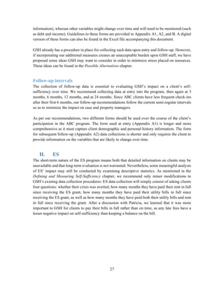 27
information), whereas other variables might change over time and will need to be monitored (such
as debt and income). Guidelines to these forms are provided in Appendix A1, A2, and B. A digital
version of these forms can also be found in the Excel file accompanying this document.
GSH already has a procedure in place for collecting such data upon entry and follow-up. However,
if incorporating our additional measures creates an unacceptable burden upon GSH staff, we have
proposed some ideas GSH may want to consider in order to minimize stress placed on resources.
These ideas can be found in the Possible Alternatives chapter.
Follow-up intervals
The collection of follow-up data is essential to evaluating GSH’s impact on a client’s self-
sufficiency over time. We recommend collecting data at entry into the program, then again at 3
months, 6 months, 12 months, and at 24 months. Since ABC clients have less frequent check-ins
after their first 6 months, our follow-up recommendations follow the current semi-regular intervals
so as to minimize the impact on case and property managers.
As per our recommendations, two different forms should be used over the course of the client’s
participation in the ABC program. The form used at entry (Appendix A1) is longer and more
comprehensive as it must capture client demographic and personal history information. The form
for subsequent follow-up (Appendix A2) data collections is shorter and only requires the client to
provide information on the variables that are likely to change over time.
II. ES
The short-term nature of the ES program means both that detailed information on clients may be
unavailable and that long-term evaluation is not warranted. Nevertheless, some meaningful analysis
of ES’ impact may still be conducted by examining descriptive statistics. As mentioned in the
Defining and Measuring Self-Sufficiency chapter, we recommend only minor modifications to
GSH’s existing data collection procedures: ES data collection will simply consist of asking clients
four questions: whether their crisis was averted, how many months they have paid their rent in full
since receiving the ES grant, how many months they have paid their utility bills in full since
receiving the ES grant, as well as how many months they have paid both their utility bills and rent
in full since receiving the grant. After a discussion with Patricia, we learned that it was more
important to GSH for clients to pay their bills in full rather than on time, as any late fees have a
lesser negative impact on self-sufficiency than keeping a balance on the bill.
 