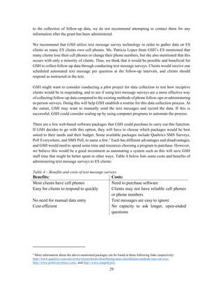 29
to the collection of follow-up data, we do not recommend attempting to contact them for any
information after the grant has been administered.
We recommend that GSH utilize text message survey technology in order to gather data on ES
clients as many ES clients own cell phones. Ms. Patricia Lopez from GSH’s ES mentioned that
many clients lose their cell phones or change their phone numbers, but she also mentioned that this
occurs with only a minority of clients. Thus, we think that it would be possible and beneficial for
GSH to collect follow-up data through conducting text message surveys. Clients would receive one
scheduled automated text message per question at the follow-up intervals, and clients should
respond as instructed in the text.
GSH might want to consider conducting a pilot project for data collection to test how receptive
clients would be in responding, and to see if using text message surveys are a more effective way
of collecting follow-up data compared to the existing methods of phone follow-ups or administering
in-person surveys. Doing this will help GSH establish a routine for this data collection process. At
the outset, GSH may want to manually send the text messages and record the data. If this is
successful, GSH could consider scaling up by using computer programs to automate the process.
There are a few web-based software packages that GSH could purchase to carry out this function.
If GSH decides to go with this option, they will have to choose which packages would be best
suited to their needs and their budget. Some available packages include Qualtrics SMS Surveys,
Poll Everywhere, and SMS Poll, to name a few.3
Each has different advantages and disadvantages,
and GSH would need to spend some time and resources choosing a program to purchase. However,
we believe this would be a good investment as automating a system such as this will save GSH
staff time that might be better spent in other ways. Table 4 below lists some costs and benefits of
administering text message surveys to ES clients:
Table 4 – Benefits and costs of text message surveys
Benefits: Costs:
Most clients have cell phones Need to purchase software
Easy for clients to respond to quickly Clients may not have reliable cell phones
or phone numbers
No need for manual data entry Text messages are easy to ignore
Cost-efficient No capacity to ask longer, open-ended
questions
3
More information about the above-mentioned packages can be found at these following links respectively:
http://www.qualtrics.com/university/researchsuite/distributing/more-distribution-methods/sms-surveys/,
http://www.polleverywhere.com/, and http://www.smspoll.net/.
 