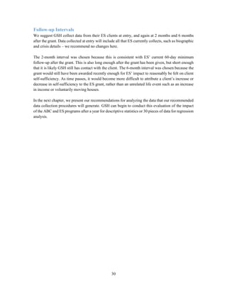 30
Follow-up Intervals
We suggest GSH collect data from their ES clients at entry, and again at 2 months and 6 months
after the grant. Data collected at entry will include all that ES currently collects, such as biographic
and crisis details – we recommend no changes here.
The 2-month interval was chosen because this is consistent with ES’ current 60-day minimum
follow-up after the grant. This is also long enough after the grant has been given, but short enough
that it is likely GSH still has contact with the client. The 6-month interval was chosen because the
grant would still have been awarded recently enough for ES’ impact to reasonably be felt on client
self-sufficiency. As time passes, it would become more difficult to attribute a client’s increase or
decrease in self-sufficiency to the ES grant, rather than an unrelated life event such as an increase
in income or voluntarily moving houses.
In the next chapter, we present our recommendations for analyzing the data that our recommended
data collection procedures will generate. GSH can begin to conduct this evaluation of the impact
of the ABC and ES programs after a year for descriptive statistics or 30 pieces of data for regression
analysis.
 