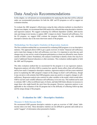 31
Data Analysis Recommendations
In this chapter, we will present our recommendations for analyzing the data that will be collected
under our recommended procedures for both the ABC and ES programs as well as suggest an
evaluation timeline.
To evaluate the ABC program’s effectiveness using the data collection methods we described in
the previous chapter, we recommend that GSH analyze the collected data using descriptive statistics
and regression analysis. We suggest evaluating two different dependent variables, debt-income
ratio and change in net income, to capture ABC’s impact on clients’ financial self-sufficiency. For
the ES program, we suggest GSH evaluate the program effectiveness by only calculating
descriptive statistics due to the more short-term nature of the program.
Methodology for Descriptive Statistics & Regression Analysis
The first evaluation method that we recommend for evaluating GSH programs is to use descriptive
statistics. This approach allows GSH to get a quick overview of clients’ financial self-sufficiency
and to track their changes in their self-sufficiency over time. It is important to note that any such
changes may or may not be a result of program participation as clients are affected by many factors
outside of GSH’s control. Nonetheless, this analysis would help to identify clients who may be in
need of additional financial education or other assistance. This evaluation method applies to both
the ABC and ES programs.
The other evaluation method that we recommend for the program is to use regression analysis.
Regression analysis will allow GSH to examine how specific factors affect client self-sufficiency
and by how much. Compared to descriptive statistics, regression analysis will have more statistical
power in explaining the ABC program’s impact on the change in client’s self-sufficiency, though
it may not prove with certainty that GSH programs cause any positive or negative changes to self-
sufficiency. Regression analysis also controls for other variables in the model, which would allow
GSH to see how each variable influences self-sufficiency in its own way. This method can be used
to estimate ABC’s effect on different types of clients, and help GSH better allocate its resources to
target those who might benefit the most from this program. However, regression analysis is not
applicable to the evaluation of the ES program due to the difficulty of collecting follow-up data
and the unique design of the program.
I. Evaluation for ABC – Descriptive Statistics
Measure 1: Debt-Income Ratio
We recommend GSH generate descriptive statistics to gain an overview of ABC clients’ debt-
income ratios over time. These descriptive statistics are not difficult to generate and could act as
useful “nuggets” of information when presented to funders.
 