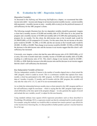 37
II. Evaluation for ABC – Regression Analysis
Dependent Variables
As discussed in the Defining and Measuring Self-Sufficiency chapter, we recommend that debt-
income ratio (debt ÷ income) and change in net income [(current monthly income - current monthly
debt payments) - (monthly income at entry - monthly debt at entry)] are the preferred measures of
self-sufficiency for the ABC program’s clients.
The following example illustrates how the two dependent variables should be generated: imagine
a client had a monthly income of $5,000 and monthly debt of $1,500 when he or she joined the
program and a monthly income of $5,000 and monthly debt of $1,000 after participating into the
program for six months. For this client, the debt-income ratio at the 6-month mark would be
($1,000/$5,000), or 0.20 compared to 0.3 at entry. For this same client, the net income at the entry
point would be ($5,000 - $1,500), or $3,500, and the net income at the 6-month mark would be
($5,000 - $1,000), or $4,000. Then change in net income would be ($4,000 - $3,500), or $500. Both
the decrease in the debt-income ratio and the increase in net income suggest that this client’s self-
sufficiency has increased.
Conversely, now imagine a client who had the same debt-income ratio of ($1,500/$5,000), or 0.3
at entry, but at the 6-month mark had a monthly income of $5,000 and monthly debt of $2,000,
resulting in a debt-income ratio of 0.4. This client’s change in net income would be ($3,000 -
$3,500), or -$500. Both the increase in the debt-income ratio and the decrease in net income suggest
that this client’s self-sufficiency has decreased.
Key Independent Variable of Interest
The key independent variable of interest is the number of months elapsed since a client joined the
ABC program, which is coded as month. This is a continuous variable that captures how many
months a client has participated in the ABC program. As GSH collects entry data and follow-up
data at 3 months, 6 months, 12 months, and 24 months with the ABC program, this variable will
only take the value of 0, 3, 6, 12, and 24 in our recommended analysis.
As we think the relationship between months since a client entered in the ABC program and his or
her self-sufficiency might be non-linear – which is saying that the ABC program might impact a
client differently as the time spent in the program changes – we also generate the square of month
and include this new variable, month2
, to adjust for this non-linearity.
Using standard ordinary least squares (OLS) regression procedures such as those described in
Wooldridge (Wooldridge 2012), a regression model can then be estimated and its results analyzed.
For example, using this method, we would be able to estimate how much a person’s age affects his
or her income level. Knowing this, it is then possible to further predict a person’s income based on
his or her age.
 