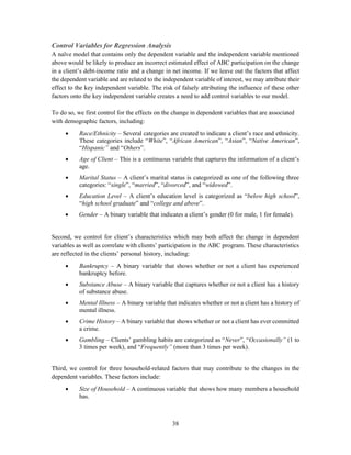 38
Control Variables for Regression Analysis
A naïve model that contains only the dependent variable and the independent variable mentioned
above would be likely to produce an incorrect estimated effect of ABC participation on the change
in a client’s debt-income ratio and a change in net income. If we leave out the factors that affect
the dependent variable and are related to the independent variable of interest, we may attribute their
effect to the key independent variable. The risk of falsely attributing the influence of these other
factors onto the key independent variable creates a need to add control variables to our model.
To do so, we first control for the effects on the change in dependent variables that are associated
with demographic factors, including:
 Race/Ethnicity – Several categories are created to indicate a client’s race and ethnicity.
These categories include “White”, “African American”, “Asian”, “Native American”,
“Hispanic” and “Others”.
 Age of Client – This is a continuous variable that captures the information of a client’s
age.
 Marital Status – A client’s marital status is categorized as one of the following three
categories: “single”, “married”, “divorced”, and “widowed”.
 Education Level – A client’s education level is categorized as “below high school”,
“high school graduate” and “college and above”.
 Gender – A binary variable that indicates a client’s gender (0 for male, 1 for female).
Second, we control for client’s characteristics which may both affect the change in dependent
variables as well as correlate with clients’ participation in the ABC program. These characteristics
are reflected in the clients’ personal history, including:
 Bankruptcy – A binary variable that shows whether or not a client has experienced
bankruptcy before.
 Substance Abuse – A binary variable that captures whether or not a client has a history
of substance abuse.
 Mental Illness – A binary variable that indicates whether or not a client has a history of
mental illness.
 Crime History – A binary variable that shows whether or not a client has ever committed
a crime.
 Gambling – Clients’ gambling habits are categorized as “Never”, “Occasionally” (1 to
3 times per week), and “Frequently” (more than 3 times per week).
Third, we control for three household-related factors that may contribute to the changes in the
dependent variables. These factors include:
 Size of Household – A continuous variable that shows how many members a household
has.
 
