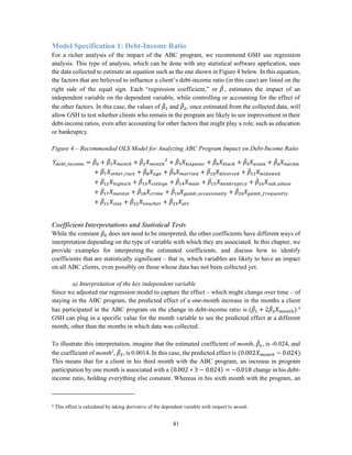 41
Model Specification 1: Debt-Income Ratio
For a richer analysis of the impact of the ABC program, we recommend GSH use regression
analysis. This type of analysis, which can be done with any statistical software application, uses
the data collected to estimate an equation such as the one shown in Figure 4 below. In this equation,
the factors that are believed to influence a client’s debt-income ratio (in this case) are listed on the
right side of the equal sign. Each “regression coefficient,” or 𝛽̂ , estimates the impact of an
independent variable on the dependent variable, while controlling or accounting for the effect of
the other factors. In this case, the values of 𝛽̂1 and 𝛽̂2, once estimated from the collected data, will
allow GSH to test whether clients who remain in the program are likely to see improvement in their
debt-income ratios, even after accounting for other factors that might play a role, such as education
or bankruptcy.
Figure 4 – Recommended OLS Model for Analyzing ABC Program Impact on Debt-Income Ratio
𝑌𝑑𝑒𝑏𝑡_𝑖𝑛𝑐𝑜𝑚𝑒 = 𝛽̂0 + 𝛽̂1 𝑋 𝑚𝑜𝑛𝑡ℎ + 𝛽̂2 𝑋 𝑚𝑜𝑛𝑡ℎ
2
+ 𝛽̂3 𝑋ℎ𝑖𝑠𝑝𝑎𝑛𝑖𝑐 + 𝛽̂4 𝑋 𝑏𝑙𝑎𝑐𝑘 + 𝛽̂5 𝑋 𝑎𝑠𝑖𝑎𝑛 + 𝛽̂6 𝑋 𝑛𝑎𝑡𝐴𝑚
+ 𝛽̂7 𝑋 𝑜𝑡ℎ𝑒𝑟_𝑟𝑎𝑐𝑒 + 𝛽̂8 𝑋 𝑎𝑔𝑒 + 𝛽̂9 𝑋 𝑚𝑎𝑟𝑟𝑖𝑒𝑑 + 𝛽̂10 𝑋 𝑑𝑖𝑣𝑜𝑟𝑐𝑒𝑑 + 𝛽̂11 𝑋 𝑤𝑖𝑑𝑜𝑤𝑒𝑑
+ 𝛽̂12 𝑋ℎ𝑖𝑔ℎ𝑠𝑐ℎ + 𝛽̂13 𝑋𝑐𝑜𝑙𝑙𝑒𝑔𝑒 + 𝛽̂14 𝑋 𝑚𝑎𝑙𝑒 + 𝛽̂15 𝑋 𝑏𝑎𝑛𝑘𝑟𝑢𝑝𝑡𝑐𝑦 + 𝛽̂16 𝑋𝑠𝑢𝑏_𝑎𝑏𝑢𝑠𝑒
+ 𝛽̂17 𝑋 𝑚𝑒𝑛𝑡𝑎𝑙 + 𝛽̂18 𝑋𝑐𝑟𝑖𝑚𝑒 + 𝛽̂19 𝑋 𝑔𝑎𝑚𝑏_𝑜𝑐𝑐𝑎𝑠𝑖𝑜𝑛𝑎𝑙𝑙𝑦 + 𝛽̂20 𝑋 𝑔𝑎𝑚𝑏_𝑓𝑟𝑒𝑞𝑢𝑒𝑛𝑡𝑙𝑦
+ 𝛽̂21 𝑋𝑠𝑖𝑧𝑒 + 𝛽̂22 𝑋 𝑣𝑜𝑢𝑐ℎ𝑒𝑟 + 𝛽̂23 𝑋 𝑎𝑡𝑡
Coefficient Interpretations and Statistical Tests
While the constant 𝛽0 does not need to be interpreted, the other coefficients have different ways of
interpretation depending on the type of variable with which they are associated. In this chapter, we
provide examples for interpreting the estimated coefficients, and discuss how to identify
coefficients that are statistically significant – that is, which variables are likely to have an impact
on all ABC clients, even possibly on those whose data has not been collected yet.
a) Interpretation of the key independent variable
Since we adjusted our regression model to capture the effect – which might change over time – of
staying in the ABC program, the predicted effect of a one-month increase in the months a client
has participated in the ABC program on the change in debt-income ratio is (𝛽̂1 + 2𝛽̂2 𝑋 𝑚𝑜𝑛𝑡ℎ).4
GSH can plug in a specific value for the month variable to see the predicted effect at a different
month, other than the months in which data was collected.
To illustrate this interpretation, imagine that the estimated coefficient of month, 𝛽̂1, is -0.024, and
the coefficient of month2
, 𝛽̂2, is 0.0014. In this case, the predicted effect is (0.002𝑋 𝑚𝑜𝑛𝑡ℎ − 0.024).
This means that for a client in his third month with the ABC program, an increase in program
participation by one month is associated with a (0.002 ∗ 3 − 0.024) = −0.018 change in his debt-
income ratio, holding everything else constant. Whereas in his sixth month with the program, an
4
This effect is calculated by taking derivative of the dependent variable with respect to month.
 