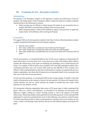 44
III. Evaluation for ES – Descriptive Statistics
Methodology
We propose to use descriptive statistics as the approach to analyze the effectiveness of the ES
program. The unique nature of the ES program renders a regression analysis on impact evaluation
impractical due to the following two reasons:
 Follow-up data may be difficult to obtain because ES clients do not necessarily have to
comply with GSH’s communication condition after receiving a grant;
 Other unexpected factors, which will be difficult to capture, may positively or negatively
impact clients’ self-sufficiency after receiving an ES grant.
Calculation
We suggest GSH use the four questions outlined in the Data Collection Recommendations chapter
to gather standardized information from all ES grant recipients:
1. Was the crisis averted?
2. How many months have you paid your rent in full since the ES grant?
3. How many months have you paid your utility bill in full since the ES grant?
4. How many months have you paid both your rent and your utility bill in full since the ES
grant?
For the first question, we recommend GSH use the Yes/No survey responses to demonstrate ES
grant effectiveness at its most basic level. Using client survey data in this fashion allows GSH to
examine the effectiveness of the grant on remedying the immediate crisis at hand faced by ES
clients. For example, if 500 ES grants were awarded in 2014 and 400 respondents replied with a
confirmation that their crisis was averted, GSH could say that 400/500 or 80% of grants were
effective. GSH could potentially use this type of information to continue to quantitatively prove to
funders, stakeholders, and clients that ES grants have an immediate benefit to the community that
they serve in the form of crisis prevention.
For the next three questions, we recommend GSH use the average number of months a client has
made in-full payments as the measure of interest for each question. ES clients will respond with a
number between zero and six, which indicates the number of months they have made in-full
payments for rent, utilities, or both.
We recommend collecting standardized data across all ES grant types to better understand the
grant’s effect on a client’s self-sufficiency. As described in our Defining and Measuring Self-
Sufficiency chapter, looking at a client’s housing security is vital to the analysis of ES grant
effectiveness. Measuring whether clients paid both rent and utility payments in full could help GSH
understand if a client has maintained their level of self-sufficiency since delivery of the ES grant.
If a client is sacrificing utilities to make a rental payment or sacrifices rent to cover utilities (or vice
versa), a client is not housing secure and thus may be less self-sufficient despite receiving the ES
grant.
 