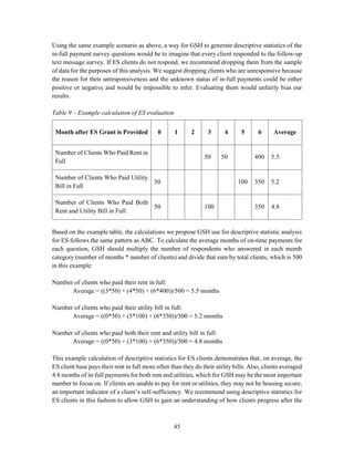 45
Using the same example scenario as above, a way for GSH to generate descriptive statistics of the
in-full payment survey questions would be to imagine that every client responded to the follow-up
text message survey. If ES clients do not respond, we recommend dropping them from the sample
of data for the purposes of this analysis. We suggest dropping clients who are unresponsive because
the reason for their unresponsiveness and the unknown status of in-full payments could be either
positive or negative and would be impossible to infer. Evaluating them would unfairly bias our
results.
Table 9 – Example calculation of ES evaluation
Based on the example table, the calculations we propose GSH use for descriptive statistic analysis
for ES follows the same pattern as ABC. To calculate the average months of on-time payments for
each question, GSH should multiply the number of respondents who answered in each month
category (number of months * number of clients) and divide that sum by total clients, which is 500
in this example:
Number of clients who paid their rent in full:
Average = ((3*50) + (4*50) + (6*400))/500 = 5.5 months
Number of clients who paid their utility bill in full:
Average = ((0*50) + (5*100) + (6*350))/500 = 5.2 months
Number of clients who paid both their rent and utility bill in full:
Average = ((0*50) + (3*100) + (6*350))/500 = 4.8 months
This example calculation of descriptive statistics for ES clients demonstrates that, on average, the
ES client base pays their rent in full more often than they do their utility bills. Also, clients averaged
4.8 months of in-full payments for both rent and utilities, which for GSH may be the most important
number to focus on. If clients are unable to pay for rent or utilities, they may not be housing secure,
an important indicator of a client’s self-sufficiency. We recommend using descriptive statistics for
ES clients in this fashion to allow GSH to gain an understanding of how clients progress after the
Month after ES Grant is Provided 0 1 2 3 4 5 6 Average
Number of Clients Who Paid Rent in
Full
50 50 400 5.5
Number of Clients Who Paid Utility
Bill in Full
50 100 350 5.2
Number of Clients Who Paid Both
Rent and Utility Bill in Full
50 100 350 4.8
 