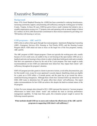 2
Executive Summary
Background
Since 1974, Good Shepherd Housing Inc. (GSH) has been committed to reducing homelessness,
increasing community support, and promoting self-sufficiency among the working poor in Fairfax
County, Virginia. In these 40 years, GSH has grown from a small volunteer-led initiative into a
sizeable organization owning over 77 property units and operating with an annual budget of about
$2.5 million. In 2014, GSH showed their commitment to their mission statement by providing over
700 families with housing or services.
GSH programs – ABC and ES
GSH works to achieve their goals through four main programs: Apartments Budgeting Counseling
(ABC), Emergency Services (ES), Housing as Top Priority (HTP), and the Housing Locator
Program (HLP). GSH asked our team to focus on the larger two of the four programs; namely,
ABC and ES.
The ABC program is GSH’s largest program. Clients are typically the working poor who, usually
because of a low credit score, are unable to buy or rent housing in the open market. GSH acts as a
landlord and rents out housing to these clients in order to help them build good credit and eventually
find their own apartment or house by the end of the 2-year program. Our team sought to make
recommendations on how GSH can understand more about how they impact their clients’ self-
sufficiency throughout the program’s duration.
GSH’s ES program provides grants to clients to prevent evictions, avoid utility disconnections, pay
for first month’s rent, or pay for a new apartment’s security deposit. Qualifying clients are eligible
for a grant up to $350 within a 12-month period, and the grant has to go toward the above-
mentioned housing emergencies. Although these clients have minimal follow-up interaction with
GSH, GSH wants to determine how ES grants affect their clients’ self-sufficiency. Our report
makes recommendations for how GSH can achieve this despite the hard-to-evaluate nature of the
ES program.
In their five-year strategic plan released in 2011, GSH expressed the interest to “increase program
effectiveness to better meet clients’ needs” and outlined the need to develop performance
management capability. To help meet these goals, this evaluation project sought to answer the
following research question:
What methods should GSH use to assess and evaluate the effectiveness of the ABC and ES
programs in supporting GSH client’s self-sufficiency?
 