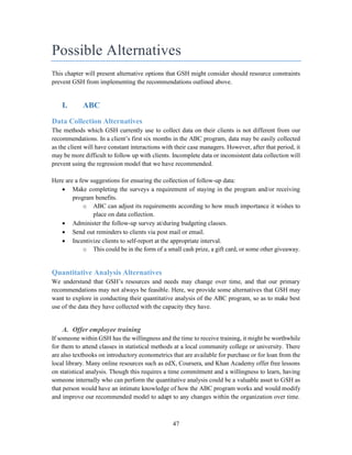 47
Possible Alternatives
This chapter will present alternative options that GSH might consider should resource constraints
prevent GSH from implementing the recommendations outlined above.
I. ABC
Data Collection Alternatives
The methods which GSH currently use to collect data on their clients is not different from our
recommendations. In a client’s first six months in the ABC program, data may be easily collected
as the client will have constant interactions with their case managers. However, after that period, it
may be more difficult to follow up with clients. Incomplete data or inconsistent data collection will
prevent using the regression model that we have recommended.
Here are a few suggestions for ensuring the collection of follow-up data:
 Make completing the surveys a requirement of staying in the program and/or receiving
program benefits.
o ABC can adjust its requirements according to how much importance it wishes to
place on data collection.
 Administer the follow-up survey at/during budgeting classes.
 Send out reminders to clients via post mail or email.
 Incentivize clients to self-report at the appropriate interval.
o This could be in the form of a small cash prize, a gift card, or some other giveaway.
Quantitative Analysis Alternatives
We understand that GSH’s resources and needs may change over time, and that our primary
recommendations may not always be feasible. Here, we provide some alternatives that GSH may
want to explore in conducting their quantitative analysis of the ABC program, so as to make best
use of the data they have collected with the capacity they have.
A. Offer employee training
If someone within GSH has the willingness and the time to receive training, it might be worthwhile
for them to attend classes in statistical methods at a local community college or university. There
are also textbooks on introductory econometrics that are available for purchase or for loan from the
local library. Many online resources such as edX, Coursera, and Khan Academy offer free lessons
on statistical analysis. Though this requires a time commitment and a willingness to learn, having
someone internally who can perform the quantitative analysis could be a valuable asset to GSH as
that person would have an intimate knowledge of how the ABC program works and would modify
and improve our recommended model to adapt to any changes within the organization over time.
 