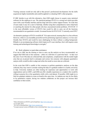 48
Training someone would not only add to that person’s professional development, but the skills
acquired are highly transferable and could be applied to evaluating GSH’s other programs.
If ABC decides to go with this alternative, then GSH might choose to acquire some statistical
software for the employee to use. The statistical package STATA is a strong tool which provides
users with a user-friendly interface and has large and active online support forums.5
Its wide base
of users make it easy for a user to find help, whether using their comprehensive native help book
or searching the internet for other people who have encountered similar problems. STATA/IC 13
is the most affordable version of STATA that would be able to carry out all the functions
recommended in our quantitative model. An annual license for STATA/IC 13 currently costs $595.6
An alternative package to STATA would be R.7
R is open-sourced, meaning that it is a free software.
However, while it is an incredibly powerful tool for performing regression analysis, it is less user-
friendly than STATA and would be more challenging for those without a coding background.
RStudio is an accompanying software which improves R’s user-interface, but it still requires some
training and technological knowledge to navigate.8
B. Seek volunteer or part-time assistance
If no one at ABC has the training or time to carry out the analysis we have recommended, we
suggest that GSH look to hire someone – either on a full-time or a part-time basis – to take over
this task. Even if the data are collected fully and completely, complications with the model might
arise that are at present hard to anticipate and correct, but someone with adequate quantitative
analysis skills would be able to adapt and refine the model as more data are collected.
In the event that GSH is unable to hire someone to perform quantitative analyses on the data
collected, they may want to consider seeking the help of a graduate student in a nearby university
to help. University students are often looking for experience and opportunities to work with
organizations such as GSH’s, and GSH can offer valuable experiences to a student who would be
willing to practice his or her quantitative skills with a real dataset. If possible, GSH might try to
find two graduate students to come on board at the same time. As students are may be less likely
to be quantitative experts, having two students collaborate on this project can increase their
confidence in their results.
5
More information on STATA can be found here: http://www.stata.com/.
6
As of April, 2015.
7
R is free to download here: http://www.r-project.org/.
8
An open-sourced version of RStudio is free to download here: http://www.rstudio.com/.
 