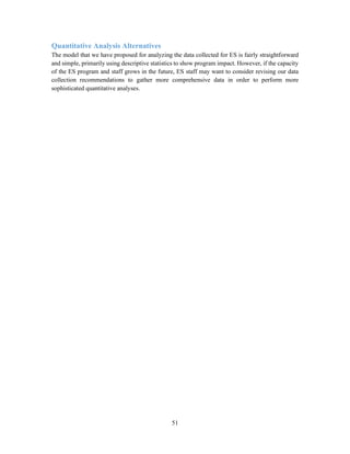 51
Quantitative Analysis Alternatives
The model that we have proposed for analyzing the data collected for ES is fairly straightforward
and simple, primarily using descriptive statistics to show program impact. However, if the capacity
of the ES program and staff grows in the future, ES staff may want to consider revising our data
collection recommendations to gather more comprehensive data in order to perform more
sophisticated quantitative analyses.
 