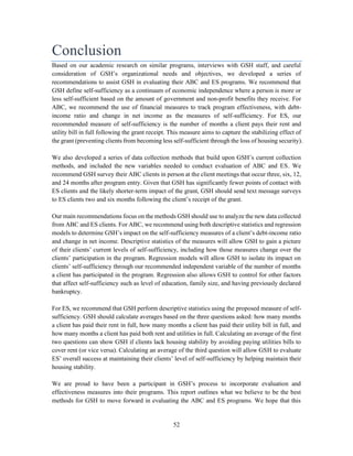 52
Conclusion
Based on our academic research on similar programs, interviews with GSH staff, and careful
consideration of GSH’s organizational needs and objectives, we developed a series of
recommendations to assist GSH in evaluating their ABC and ES programs. We recommend that
GSH define self-sufficiency as a continuum of economic independence where a person is more or
less self-sufficient based on the amount of government and non-profit benefits they receive. For
ABC, we recommend the use of financial measures to track program effectiveness, with debt-
income ratio and change in net income as the measures of self-sufficiency. For ES, our
recommended measure of self-sufficiency is the number of months a client pays their rent and
utility bill in full following the grant receipt. This measure aims to capture the stabilizing effect of
the grant (preventing clients from becoming less self-sufficient through the loss of housing security).
We also developed a series of data collection methods that build upon GSH’s current collection
methods, and included the new variables needed to conduct evaluation of ABC and ES. We
recommend GSH survey their ABC clients in person at the client meetings that occur three, six, 12,
and 24 months after program entry. Given that GSH has significantly fewer points of contact with
ES clients and the likely shorter-term impact of the grant, GSH should send text message surveys
to ES clients two and six months following the client’s receipt of the grant.
Our main recommendations focus on the methods GSH should use to analyze the new data collected
from ABC and ES clients. For ABC, we recommend using both descriptive statistics and regression
models to determine GSH’s impact on the self-sufficiency measures of a client’s debt-income ratio
and change in net income. Descriptive statistics of the measures will allow GSH to gain a picture
of their clients’ current levels of self-sufficiency, including how those measures change over the
clients’ participation in the program. Regression models will allow GSH to isolate its impact on
clients’ self-sufficiency through our recommended independent variable of the number of months
a client has participated in the program. Regression also allows GSH to control for other factors
that affect self-sufficiency such as level of education, family size, and having previously declared
bankruptcy.
For ES, we recommend that GSH perform descriptive statistics using the proposed measure of self-
sufficiency. GSH should calculate averages based on the three questions asked: how many months
a client has paid their rent in full, how many months a client has paid their utility bill in full, and
how many months a client has paid both rent and utilities in full. Calculating an average of the first
two questions can show GSH if clients lack housing stability by avoiding paying utilities bills to
cover rent (or vice versa). Calculating an average of the third question will allow GSH to evaluate
ES’ overall success at maintaining their clients’ level of self-sufficiency by helping maintain their
housing stability.
We are proud to have been a participant in GSH’s process to incorporate evaluation and
effectiveness measures into their programs. This report outlines what we believe to be the best
methods for GSH to move forward in evaluating the ABC and ES programs. We hope that this
 