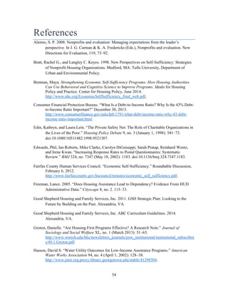 54
References
Alaimo, S. P. 2008. Nonprofits and evaluation: Managing expectations from the leader’s
perspective. In J. G. Carman & K. A. Fredericks (Eds.), Nonprofits and evaluation. New
Directions for Evaluation, 119, 73–92.
Bratt, Rachel G., and Langley C. Keyes. 1998. New Perspectives on Self-Sufficiency: Strategies
of Nonprofit Housing Organizations. Medford, MA: Tufts University, Department of
Urban and Environmental Policy.
Brennan, Maya. Strengthening Economic Self-Sufficiency Programs: How Housing Authorities
Can Use Behavioral and Cognitive Science to Improve Programs. Ideals for Housing
Policy and Practice. Center for Housing Policy, June 2014.
http://www.nhc.org/EconomicSelfSufficiency_final_web.pdf.
Consumer Financial Protection Bureau. “What Is a Debt-to-Income Ratio? Why Is the 43% Debt-
to-Income Ratio Important?” December 30, 2013.
http://www.consumerfinance.gov/askcfpb/1791/what-debt-income-ratio-why-43-debt-
income-ratio-important.html.
Edin, Kathryn, and Laura Lein. “The Private Safety Net: The Role of Charitable Organizations in
the Lives of the Poor.” Housing Policy Debate 9, no. 3 (January 1, 1998): 541–73.
doi:10.1080/10511482.1998.9521307.
Edwards, Phil, Ian Roberts, Mike Clarke, Carolyn DiGuiseppi, Sarah Pratap, Reinhard Wentz,
and Irene Kwan. “Increasing Response Rates to Postal Questionnaires: Systematic
Review.” BMJ 324, no. 7347 (May 18, 2002): 1183. doi:10.1136/bmj.324.7347.1183.
Fairfax County Human Services Council. “Economic Self-Sufficiency.” Roundtable Discussion,
February 6, 2012.
http://www.fairfaxcounty.gov/hscouncil/minutes/economic_self_sufficiency.pdf.
Freeman, Lance. 2005. “Does Housing Assistance Lead to Dependency? Evidence From HUD
Administrative Data.” Cityscape 8, no. 2. 115–33.
Good Shepherd Housing and Family Services, Inc. 2011. GSH Strategic Plan: Looking to the
Future by Building on the Past. Alexandria, VA.
Good Shepherd Housing and Family Services, Inc. ABC Curriculum Guidelines. 2014.
Alexandria, VA.
Groton, Danielle. “Are Housing First Programs Effective? A Research Note.” Journal of
Sociology and Social Welfare XL, no. 1 (March 2013): 51–63.
http://www.wmich.edu/hhs/newsletters_journals/jssw_institutional/institutional_subscriber
s/40.1.Groton.pdf.
Hasson, David S. “Water Utility Outcomes for Low-Income Assistance Programs.” American
Water Works Association 94, no. 4 (April 1, 2002): 128–38.
http://www.jstor.org.proxy.library.georgetown.edu/stable/41298504.
 