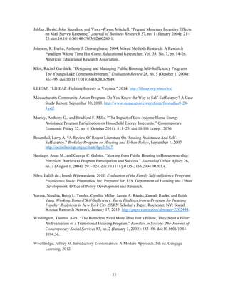 55
Jobber, David, John Saunders, and Vince-Wayne Mitchell. “Prepaid Monetary Incentive Effects
on Mail Survey Response.” Journal of Business Research 57, no. 1 (January 2004): 21–
25. doi:10.1016/S0148-2963(02)00280-1.
Johnson, R. Burke, Anthony J. Onwuegbuzie. 2004. Mixed Methods Research: A Research
Paradigm Whose Time Has Come. Educational Researcher, Vol. 33, No. 7, pp. 14-26.
American Educational Research Association.
Kleit, Rachel Garshick. “Designing and Managing Public Housing Self-Sufficiency Programs
The Youngs Lake Commons Program.” Evaluation Review 28, no. 5 (October 1, 2004):
363–95. doi:10.1177/0193841X04265649.
LIHEAP. “LIHEAP: Fighting Poverty in Virginia,” 2014. http://liheap.org/states/va/.
Massachusetts Community Action Program. Do You Know the Way to Self-Sufficiency? A Case
Study Report, September 30, 2003. http://www.masscap.org/workforce/fnlstudies9-24-
3.pdf.
Murray, Anthony G., and Bradford F. Mills. “The Impact of Low-Income Home Energy
Assistance Program Participation on Household Energy Insecurity.” Contemporary
Economic Policy 32, no. 4 (October 2014): 811–25. doi:10.1111/coep.12050.
Rosenthal, Larry A. “A Review Of Recent Literature On Housing Assistance And Self-
Sufficiency.” Berkeley Program on Housing and Urban Policy, September 1, 2007.
http://escholarship.org/uc/item/6ps2v9d7.
Santiago, Anna M., and George C. Galster. “Moving from Public Housing to Homeownership:
Perceived Barriers to Program Participation and Success.” Journal of Urban Affairs 26,
no. 3 (August 1, 2004): 297–324. doi:10.1111/j.0735-2166.2004.00201.x.
Silva, Lalith de., Imesh Wijewardena. 2011. Evaluation of the Family Self-sufficiency Program:
Prospective Study. Planmatics, Inc. Prepared for: U.S. Department of Housing and Urban
Development; Office of Policy Development and Research.
Verma, Nandita, Betsy L. Tessler, Cynthia Miller, James A. Riccio, Zawadi Rucks, and Edith
Yang. Working Toward Self-Sufficiency: Early Findings from a Program for Housing
Voucher Recipients in New York City. SSRN Scholarly Paper. Rochester, NY: Social
Science Research Network, January 17, 2013. http://papers.ssrn.com/abstract=2202444.
Washington, Thomas Alex. “The Homeless Need More Than Just a Pillow, They Need a Pillar:
An Evaluation of a Transitional Housing Program.” Families in Society: The Journal of
Contemporary Social Services 83, no. 2 (January 1, 2002): 183–88. doi:10.1606/1044-
3894.36.
Wooldridge, Jeffrey M. Introductory Econometrics: A Modern Approach. 5th ed. Cengage
Learning, 2012.
 