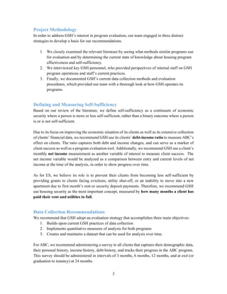 3
Project Methodology
In order to address GSH’s interest in program evaluation, our team engaged in three distinct
strategies to develop a basis for our recommendations.
1. We closely examined the relevant literature by seeing what methods similar programs use
for evaluation and by determining the current state of knowledge about housing program
effectiveness and self-sufficiency.
2. We interviewed key GSH personnel, who provided perspectives of internal staff on GSH
program operations and staff’s current practices.
3. Finally, we documented GSH’s current data collection methods and evaluation
procedures, which provided our team with a thorough look at how GSH operates its
programs.
Defining and Measuring Self-Sufficiency
Based on our review of the literature, we define self-sufficiency as a continuum of economic
security where a person is more or less self-sufficient, rather than a binary outcome where a person
is or is not self-sufficient.
Due to its focus on improving the economic situation of its clients as well as its extensive collection
of clients’ financial data, we recommend GSH use its clients’ debt-income ratio to measure ABC’s
effect on clients. The ratio captures both debt and income changes, and can serve as a marker of
client success as well as a program evaluation tool. Additionally, we recommend GSH use a client’s
monthly net income measurement as another variable of interest to measure client success. The
net income variable would be analyzed as a comparison between entry and current levels of net
income at the time of the analysis, in order to show progress over time.
As for ES, we believe its role is to prevent their clients from becoming less self-sufficient by
providing grants to clients facing evictions, utility shut-off, or an inability to move into a new
apartment due to first month’s rent or security deposit payments. Therefore, we recommend GSH
use housing security as the most important concept, measured by how many months a client has
paid their rent and utilities in full.
Data Collection Recommendations
We recommend that GSH adopt an evaluation strategy that accomplishes three main objectives:
1. Builds upon current GSH practices of data collection
2. Implements quantitative measures of analysis for both programs
3. Creates and maintains a dataset that can be used for analysis over time.
For ABC, we recommend administering a survey to all clients that captures their demographic data,
their personal history, income history, debt history, and tracks their progress in the ABC program.
This survey should be administered in intervals of 3 months, 6 months, 12 months, and at exit (or
graduation to tenancy) at 24 months.
 