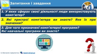 4
© Вивчаємо інформатику teach-inf.at.ua
Запитання і завдання
Розділ 1
§ 1
1. У яких сферах своєї діяльності люди використовують
комп’ютер?
2. Які пристрої комп’ютера ви знаєте? Яке їх при
значення?
3. Для чого призначені комп’ютерні програми?
Які навчальні програми ви знаєте?
 