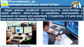 4
© Вивчаємо інформатику teach-inf.at.ua
Розглядаємо, де
використовуються комп’ютери
Розділ 1
§ 1
Люди різних професій застосовують комп’ютери у
своїй роботі. Комп’ютер є надійним помічником у
навчанні не лише для школярів і студентів, а й для всіх,
хто хоче отримати нові знання.
 