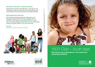 Becoming a 1600 Club – south east member




                                                                     ChildLine is a service provided by the NSPCC. Registered charity numbers 216401 and SC037717.
By becoming a member of the 1600 Club - south east you will
be helping to make sure that children and young people in your
area are better informed, better cared for and better protected.




                                                                     Photography by Jon Challicom and Paul Close, posed by models. 6246/10
We’ll support you all the way
We have lots of fundraising ideas and materials for you to
get started. Please call the south east fundraising team on
01293 651 840 or email: southeastappeals@nspcc.org.uk
Get in touch about getting involved with one of our local business
groups and support children in your local community.

Ros Bird
South east corporate fundraising manager




                                                                                                                                                                     1600 Club – south east
                                                                                                                                                                     Businesses and organisations in the south east
                                                                                                                                                                     supporting ChildLine
 