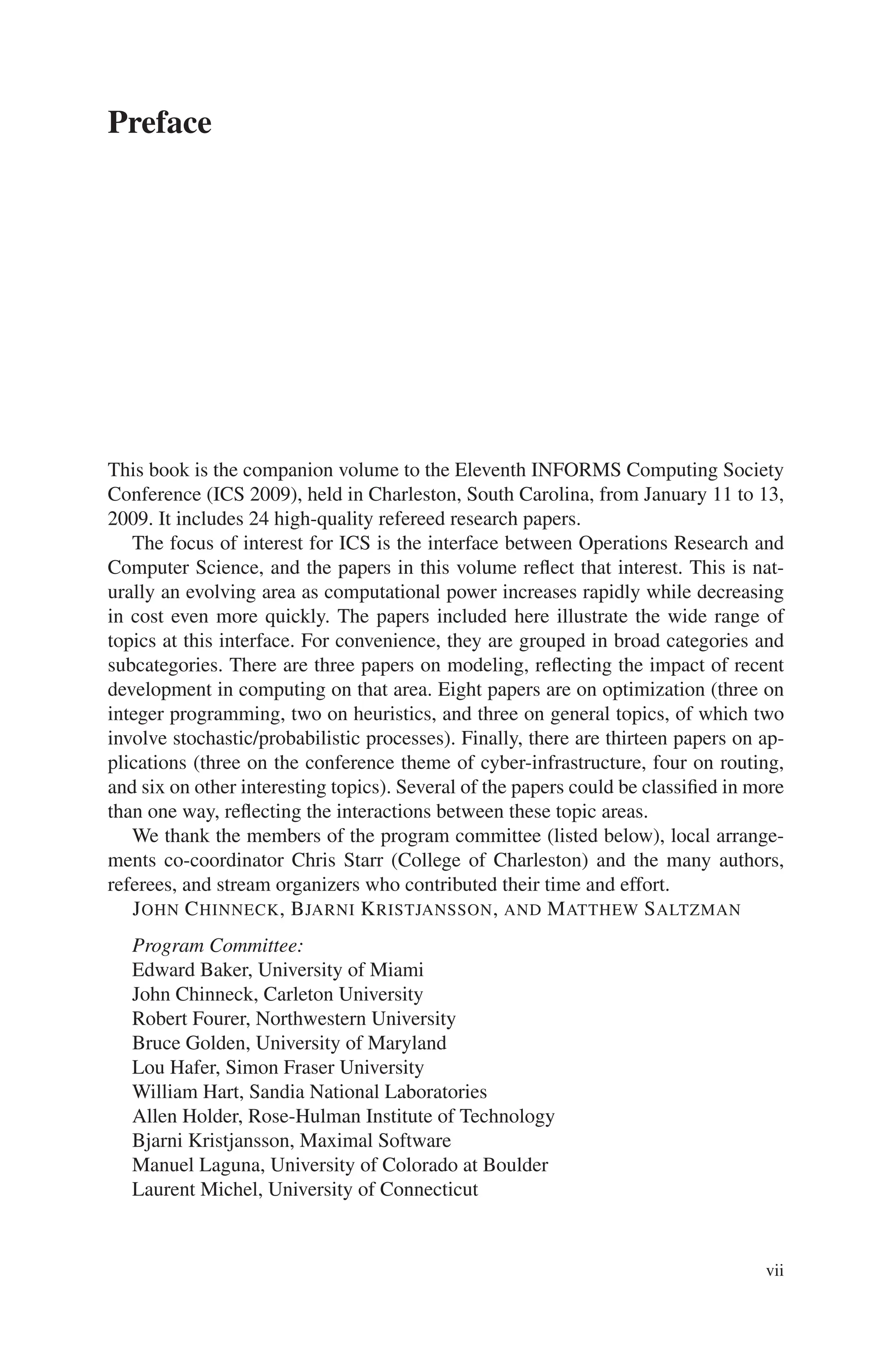 Preface
This book is the companion volume to the Eleventh INFORMS Computing Society
Conference (ICS 2009), held in Charleston, South Carolina, from January 11 to 13,
2009. It includes 24 high-quality refereed research papers.
The focus of interest for ICS is the interface between Operations Research and
Computer Science, and the papers in this volume reflect that interest. This is nat-
urally an evolving area as computational power increases rapidly while decreasing
in cost even more quickly. The papers included here illustrate the wide range of
topics at this interface. For convenience, they are grouped in broad categories and
subcategories. There are three papers on modeling, reflecting the impact of recent
development in computing on that area. Eight papers are on optimization (three on
integer programming, two on heuristics, and three on general topics, of which two
involve stochastic/probabilistic processes). Finally, there are thirteen papers on ap-
plications (three on the conference theme of cyber-infrastructure, four on routing,
and six on other interesting topics). Several of the papers could be classified in more
than one way, reflecting the interactions between these topic areas.
We thank the members of the program committee (listed below), local arrange-
ments co-coordinator Chris Starr (College of Charleston) and the many authors,
referees, and stream organizers who contributed their time and effort.
JOHN CHINNECK, BJARNI KRISTJANSSON, AND MATTHEW SALTZMAN
Program Committee:
Edward Baker, University of Miami
John Chinneck, Carleton University
Robert Fourer, Northwestern University
Bruce Golden, University of Maryland
Lou Hafer, Simon Fraser University
William Hart, Sandia National Laboratories
Allen Holder, Rose-Hulman Institute of Technology
Bjarni Kristjansson, Maximal Software
Manuel Laguna, University of Colorado at Boulder
Laurent Michel, University of Connecticut
vii
 