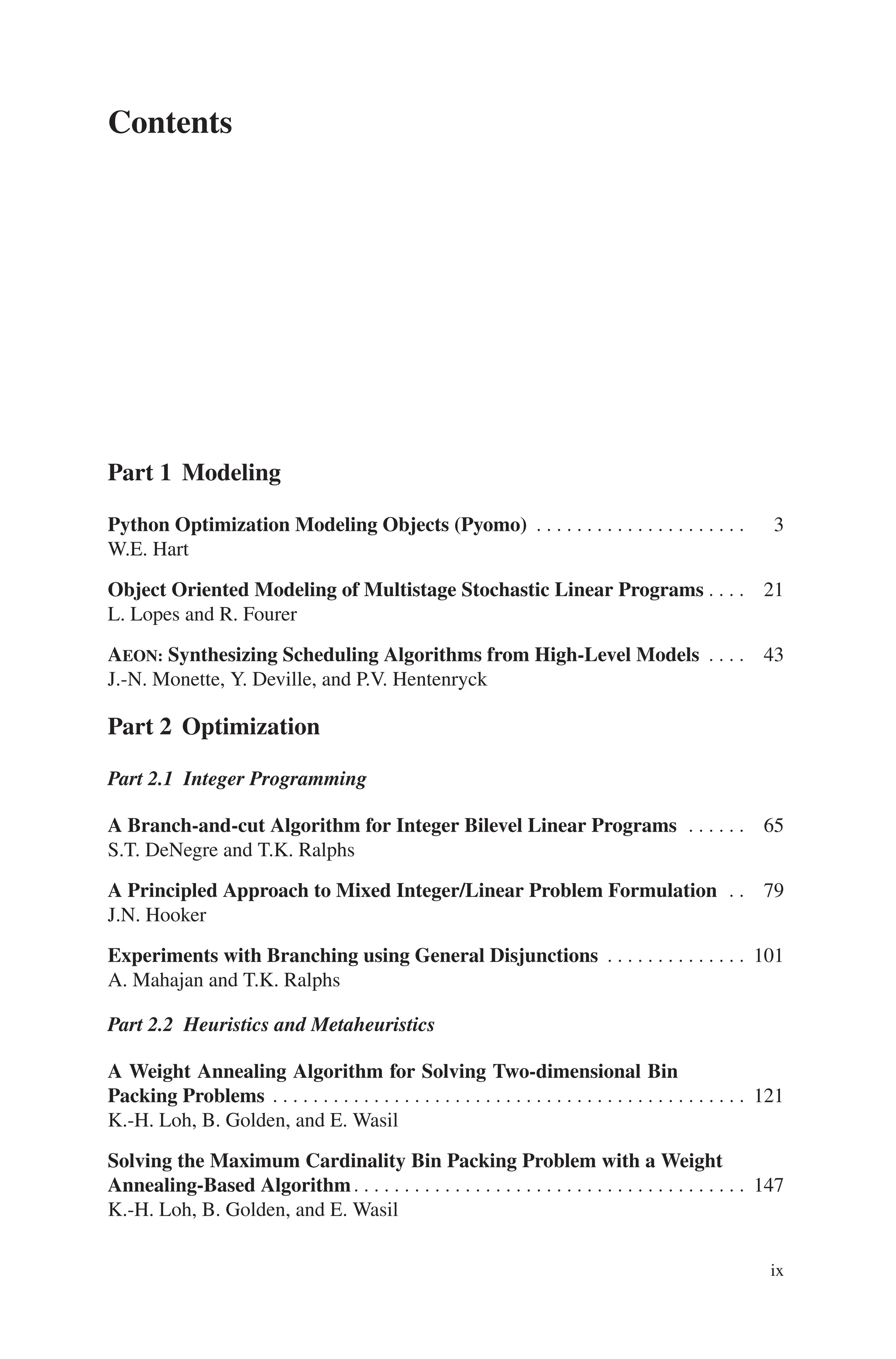 Contents
Part 1 Modeling
Python Optimization Modeling Objects (Pyomo) . . . . . . . . . . . . . . . . . . . . . 3
W.E. Hart
Object Oriented Modeling of Multistage Stochastic Linear Programs . . . . 21
L. Lopes and R. Fourer
AEON: Synthesizing Scheduling Algorithms from High-Level Models . . . . 43
J.-N. Monette, Y. Deville, and P.V. Hentenryck
Part 2 Optimization
Part 2.1 Integer Programming
A Branch-and-cut Algorithm for Integer Bilevel Linear Programs . . . . . . 65
S.T. DeNegre and T.K. Ralphs
A Principled Approach to Mixed Integer/Linear Problem Formulation . . 79
J.N. Hooker
Experiments with Branching using General Disjunctions . . . . . . . . . . . . . . 101
A. Mahajan and T.K. Ralphs
Part 2.2 Heuristics and Metaheuristics
A Weight Annealing Algorithm for Solving Two-dimensional Bin
Packing Problems . . . . . . . . . . . . . . . . . . . . . . . . . . . . . . . . . . . . . . . . . . . . . . . 121
K.-H. Loh, B. Golden, and E. Wasil
Solving the Maximum Cardinality Bin Packing Problem with a Weight
Annealing-Based Algorithm. . . . . . . . . . . . . . . . . . . . . . . . . . . . . . . . . . . . . . . 147
K.-H. Loh, B. Golden, and E. Wasil
ix
 