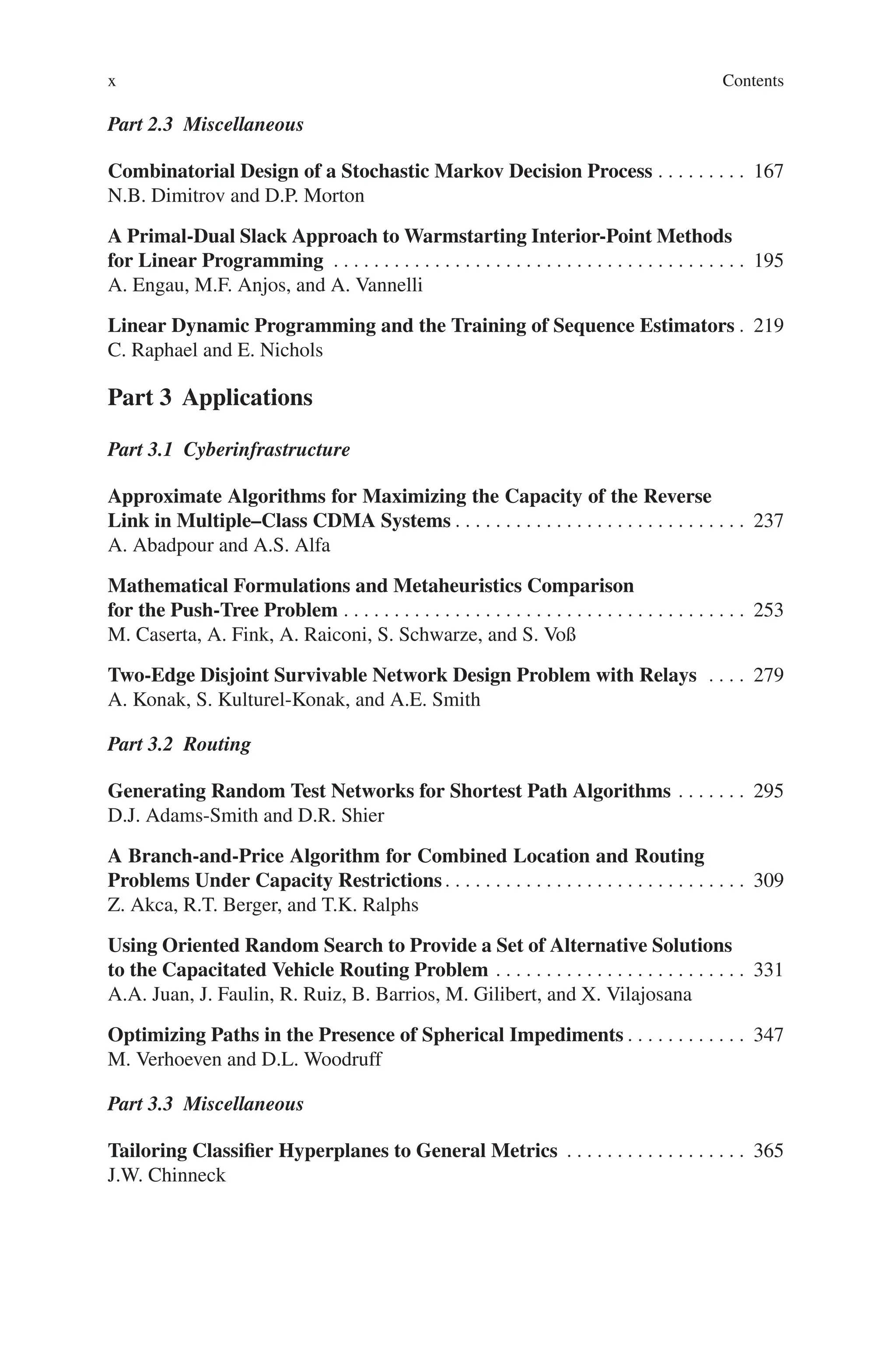 x Contents
Part 2.3 Miscellaneous
Combinatorial Design of a Stochastic Markov Decision Process . . . . . . . . . 167
N.B. Dimitrov and D.P. Morton
A Primal-Dual Slack Approach to Warmstarting Interior-Point Methods
for Linear Programming . . . . . . . . . . . . . . . . . . . . . . . . . . . . . . . . . . . . . . . . . 195
A. Engau, M.F. Anjos, and A. Vannelli
Linear Dynamic Programming and the Training of Sequence Estimators . 219
C. Raphael and E. Nichols
Part 3 Applications
Part 3.1 Cyberinfrastructure
Approximate Algorithms for Maximizing the Capacity of the Reverse
Link in Multiple–Class CDMA Systems . . . . . . . . . . . . . . . . . . . . . . . . . . . . . 237
A. Abadpour and A.S. Alfa
Mathematical Formulations and Metaheuristics Comparison
for the Push-Tree Problem . . . . . . . . . . . . . . . . . . . . . . . . . . . . . . . . . . . . . . . . 253
M. Caserta, A. Fink, A. Raiconi, S. Schwarze, and S. Voß
Two-Edge Disjoint Survivable Network Design Problem with Relays . . . . 279
A. Konak, S. Kulturel-Konak, and A.E. Smith
Part 3.2 Routing
Generating Random Test Networks for Shortest Path Algorithms . . . . . . . 295
D.J. Adams-Smith and D.R. Shier
A Branch-and-Price Algorithm for Combined Location and Routing
Problems Under Capacity Restrictions. . . . . . . . . . . . . . . . . . . . . . . . . . . . . . 309
Z. Akca, R.T. Berger, and T.K. Ralphs
Using Oriented Random Search to Provide a Set of Alternative Solutions
to the Capacitated Vehicle Routing Problem . . . . . . . . . . . . . . . . . . . . . . . . . 331
A.A. Juan, J. Faulin, R. Ruiz, B. Barrios, M. Gilibert, and X. Vilajosana
Optimizing Paths in the Presence of Spherical Impediments . . . . . . . . . . . . 347
M. Verhoeven and D.L. Woodruff
Part 3.3 Miscellaneous
Tailoring Classifier Hyperplanes to General Metrics . . . . . . . . . . . . . . . . . . 365
J.W. Chinneck
 
