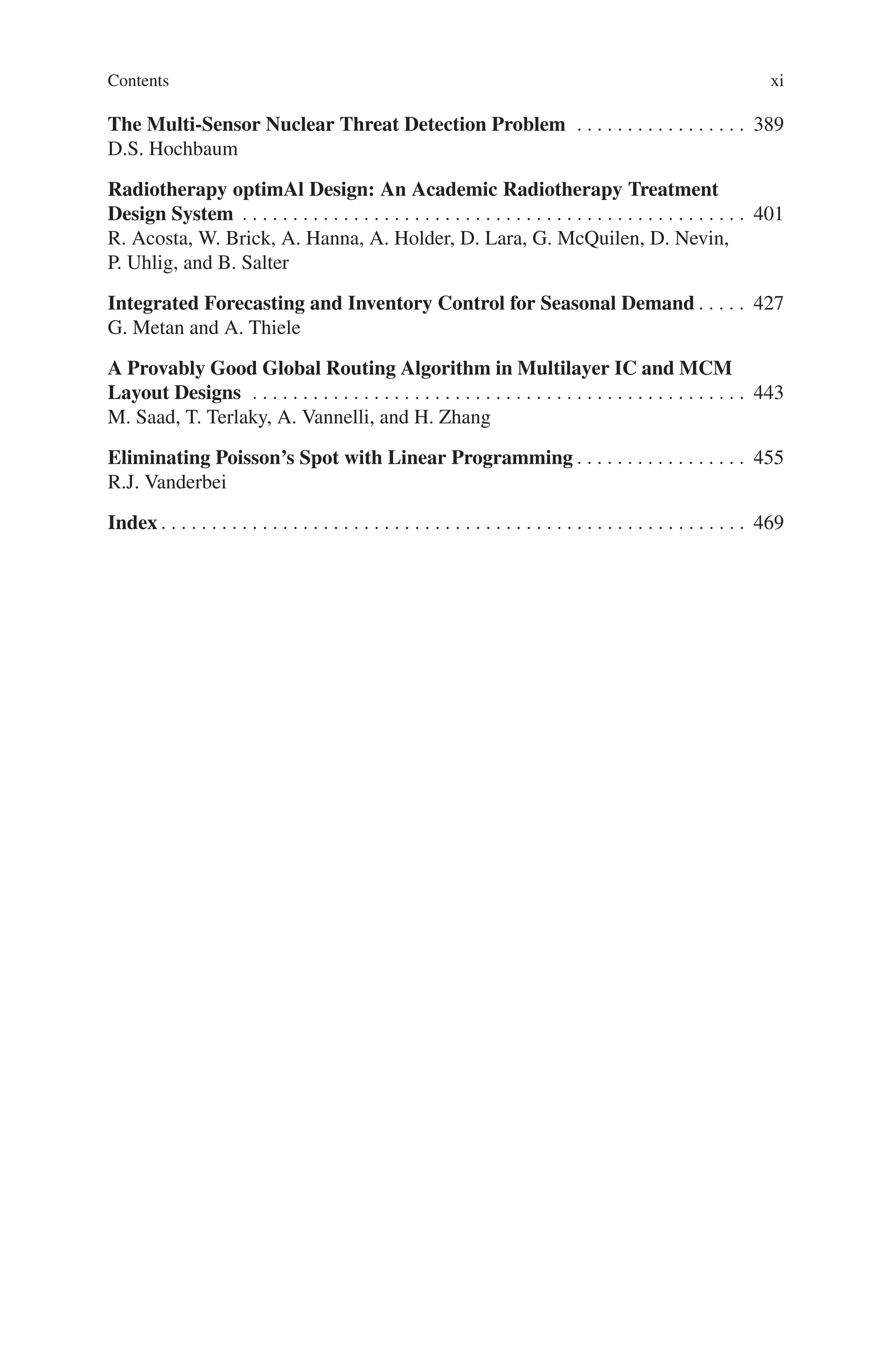 Contents xi
The Multi-Sensor Nuclear Threat Detection Problem . . . . . . . . . . . . . . . . . 389
D.S. Hochbaum
Radiotherapy optimAl Design: An Academic Radiotherapy Treatment
Design System . . . . . . . . . . . . . . . . . . . . . . . . . . . . . . . . . . . . . . . . . . . . . . . . . . 401
R. Acosta, W. Brick, A. Hanna, A. Holder, D. Lara, G. McQuilen, D. Nevin,
P. Uhlig, and B. Salter
Integrated Forecasting and Inventory Control for Seasonal Demand . . . . . 427
G. Metan and A. Thiele
A Provably Good Global Routing Algorithm in Multilayer IC and MCM
Layout Designs . . . . . . . . . . . . . . . . . . . . . . . . . . . . . . . . . . . . . . . . . . . . . . . . . 443
M. Saad, T. Terlaky, A. Vannelli, and H. Zhang
Eliminating Poisson’s Spot with Linear Programming . . . . . . . . . . . . . . . . . 455
R.J. Vanderbei
Index . . . . . . . . . . . . . . . . . . . . . . . . . . . . . . . . . . . . . . . . . . . . . . . . . . . . . . . . . . 469
 