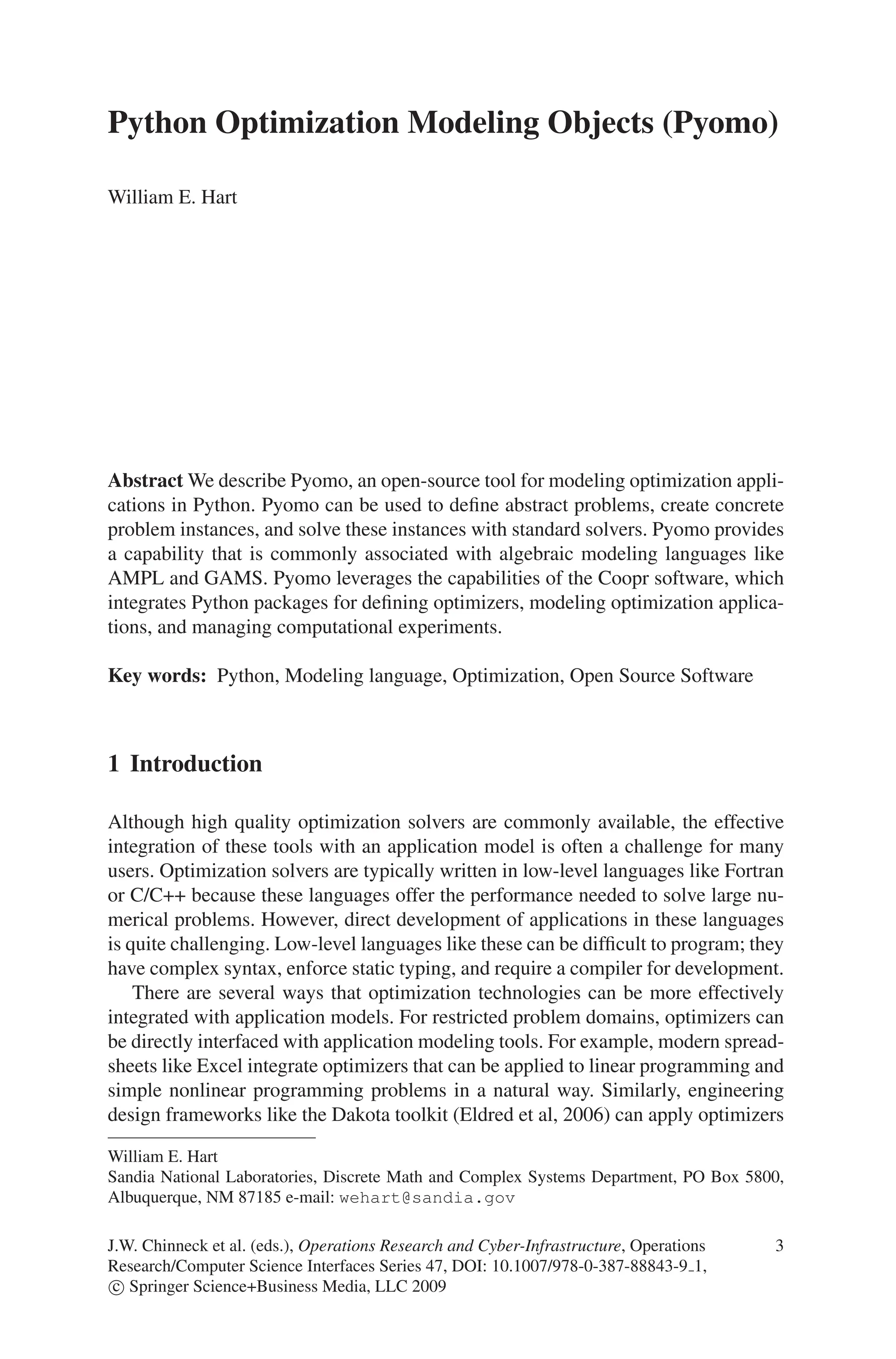 Python Optimization Modeling Objects (Pyomo)
William E. Hart
Abstract We describe Pyomo, an open-source tool for modeling optimization appli-
cations in Python. Pyomo can be used to define abstract problems, create concrete
problem instances, and solve these instances with standard solvers. Pyomo provides
a capability that is commonly associated with algebraic modeling languages like
AMPL and GAMS. Pyomo leverages the capabilities of the Coopr software, which
integrates Python packages for defining optimizers, modeling optimization applica-
tions, and managing computational experiments.
Key words: Python, Modeling language, Optimization, Open Source Software
1 Introduction
Although high quality optimization solvers are commonly available, the effective
integration of these tools with an application model is often a challenge for many
users. Optimization solvers are typically written in low-level languages like Fortran
or C/C++ because these languages offer the performance needed to solve large nu-
merical problems. However, direct development of applications in these languages
is quite challenging. Low-level languages like these can be difficult to program; they
have complex syntax, enforce static typing, and require a compiler for development.
There are several ways that optimization technologies can be more effectively
integrated with application models. For restricted problem domains, optimizers can
be directly interfaced with application modeling tools. For example, modern spread-
sheets like Excel integrate optimizers that can be applied to linear programming and
simple nonlinear programming problems in a natural way. Similarly, engineering
design frameworks like the Dakota toolkit (Eldred et al, 2006) can apply optimizers
William E. Hart
Sandia National Laboratories, Discrete Math and Complex Systems Department, PO Box 5800,
Albuquerque, NM 87185 e-mail: wehart@sandia.gov
J.W. Chinneck et al. (eds.), Operations Research and Cyber-Infrastructure, Operations 3
Research/Computer Science Interfaces Series 47, DOI: 10.1007/978-0-387-88843-9 1,
c
 Springer Science+Business Media, LLC 2009
 