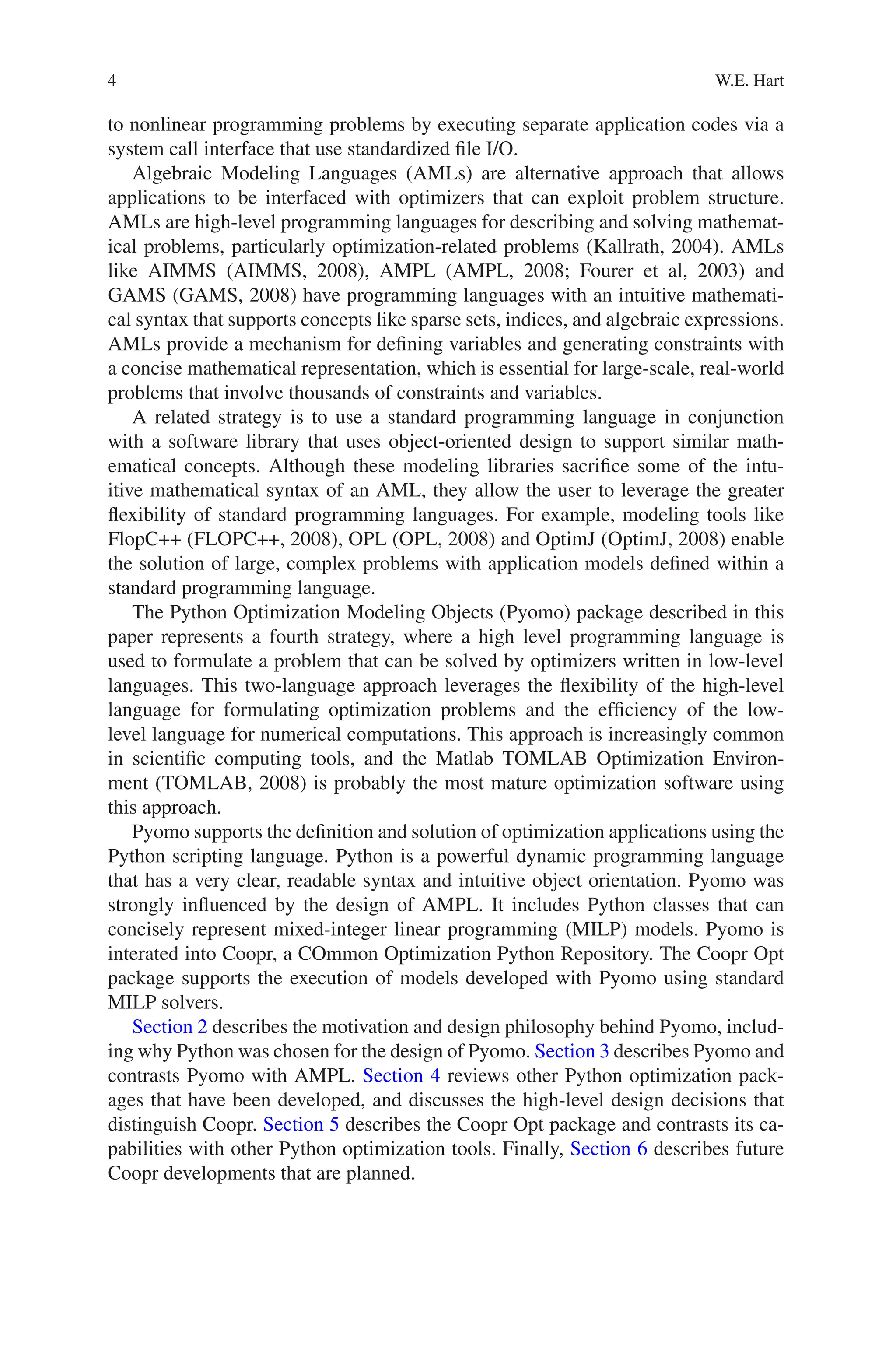 4 W.E. Hart
to nonlinear programming problems by executing separate application codes via a
system call interface that use standardized file I/O.
Algebraic Modeling Languages (AMLs) are alternative approach that allows
applications to be interfaced with optimizers that can exploit problem structure.
AMLs are high-level programming languages for describing and solving mathemat-
ical problems, particularly optimization-related problems (Kallrath, 2004). AMLs
like AIMMS (AIMMS, 2008), AMPL (AMPL, 2008; Fourer et al, 2003) and
GAMS (GAMS, 2008) have programming languages with an intuitive mathemati-
cal syntax that supports concepts like sparse sets, indices, and algebraic expressions.
AMLs provide a mechanism for defining variables and generating constraints with
a concise mathematical representation, which is essential for large-scale, real-world
problems that involve thousands of constraints and variables.
A related strategy is to use a standard programming language in conjunction
with a software library that uses object-oriented design to support similar math-
ematical concepts. Although these modeling libraries sacrifice some of the intu-
itive mathematical syntax of an AML, they allow the user to leverage the greater
flexibility of standard programming languages. For example, modeling tools like
FlopC++ (FLOPC++, 2008), OPL (OPL, 2008) and OptimJ (OptimJ, 2008) enable
the solution of large, complex problems with application models defined within a
standard programming language.
The Python Optimization Modeling Objects (Pyomo) package described in this
paper represents a fourth strategy, where a high level programming language is
used to formulate a problem that can be solved by optimizers written in low-level
languages. This two-language approach leverages the flexibility of the high-level
language for formulating optimization problems and the efficiency of the low-
level language for numerical computations. This approach is increasingly common
in scientific computing tools, and the Matlab TOMLAB Optimization Environ-
ment (TOMLAB, 2008) is probably the most mature optimization software using
this approach.
Pyomo supports the definition and solution of optimization applications using the
Python scripting language. Python is a powerful dynamic programming language
that has a very clear, readable syntax and intuitive object orientation. Pyomo was
strongly influenced by the design of AMPL. It includes Python classes that can
concisely represent mixed-integer linear programming (MILP) models. Pyomo is
interated into Coopr, a COmmon Optimization Python Repository. The Coopr Opt
package supports the execution of models developed with Pyomo using standard
MILP solvers.
Section 2 describes the motivation and design philosophy behind Pyomo, includ-
ing why Python was chosen for the design of Pyomo. Section 3 describes Pyomo and
contrasts Pyomo with AMPL. Section 4 reviews other Python optimization pack-
ages that have been developed, and discusses the high-level design decisions that
distinguish Coopr. Section 5 describes the Coopr Opt package and contrasts its ca-
pabilities with other Python optimization tools. Finally, Section 6 describes future
Coopr developments that are planned.
 