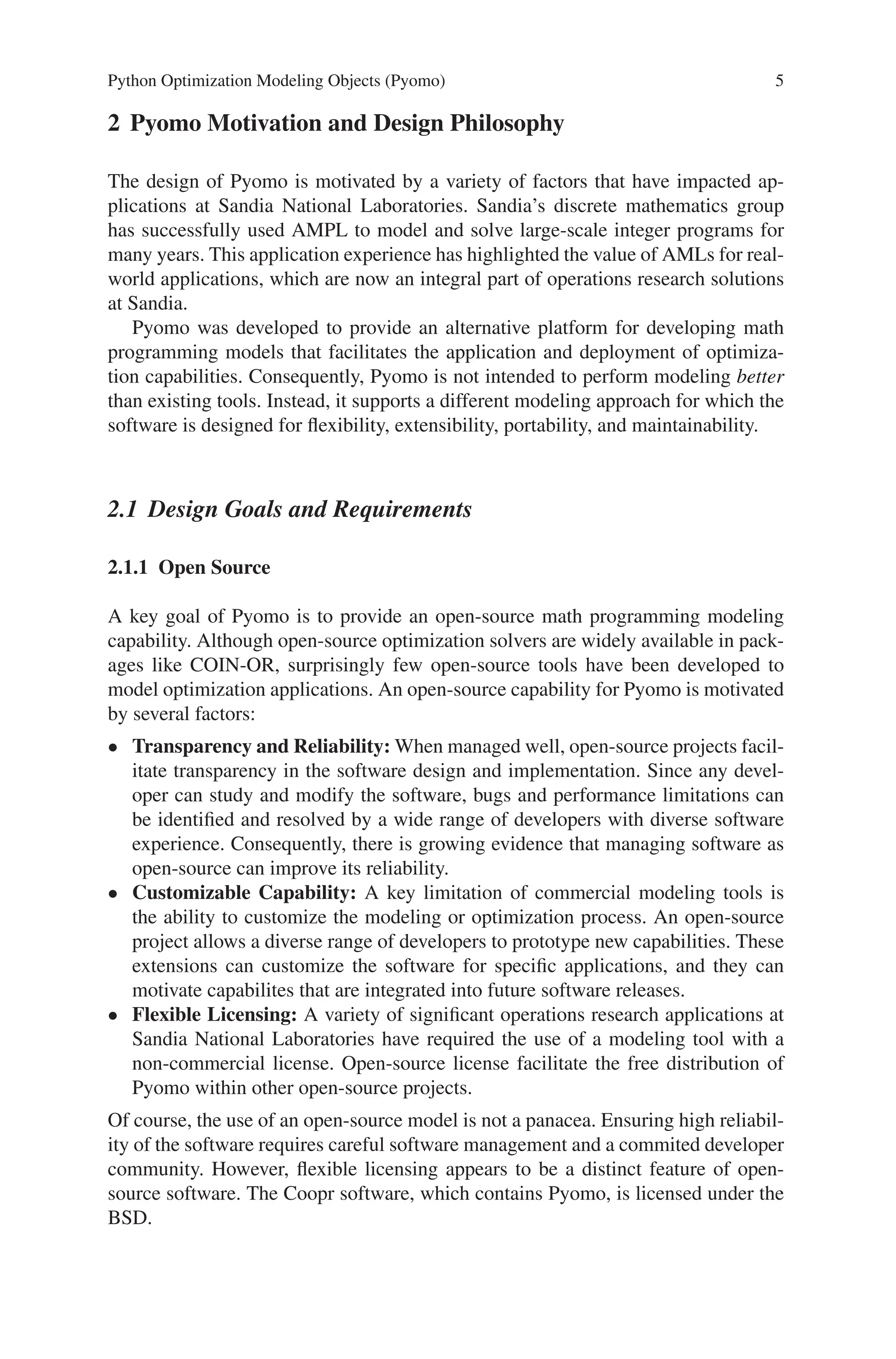 Python Optimization Modeling Objects (Pyomo) 5
2 Pyomo Motivation and Design Philosophy
The design of Pyomo is motivated by a variety of factors that have impacted ap-
plications at Sandia National Laboratories. Sandia’s discrete mathematics group
has successfully used AMPL to model and solve large-scale integer programs for
many years. This application experience has highlighted the value of AMLs for real-
world applications, which are now an integral part of operations research solutions
at Sandia.
Pyomo was developed to provide an alternative platform for developing math
programming models that facilitates the application and deployment of optimiza-
tion capabilities. Consequently, Pyomo is not intended to perform modeling better
than existing tools. Instead, it supports a different modeling approach for which the
software is designed for flexibility, extensibility, portability, and maintainability.
2.1 Design Goals and Requirements
2.1.1 Open Source
A key goal of Pyomo is to provide an open-source math programming modeling
capability. Although open-source optimization solvers are widely available in pack-
ages like COIN-OR, surprisingly few open-source tools have been developed to
model optimization applications. An open-source capability for Pyomo is motivated
by several factors:
• Transparency and Reliability: When managed well, open-source projects facil-
itate transparency in the software design and implementation. Since any devel-
oper can study and modify the software, bugs and performance limitations can
be identified and resolved by a wide range of developers with diverse software
experience. Consequently, there is growing evidence that managing software as
open-source can improve its reliability.
• Customizable Capability: A key limitation of commercial modeling tools is
the ability to customize the modeling or optimization process. An open-source
project allows a diverse range of developers to prototype new capabilities. These
extensions can customize the software for specific applications, and they can
motivate capabilites that are integrated into future software releases.
• Flexible Licensing: A variety of significant operations research applications at
Sandia National Laboratories have required the use of a modeling tool with a
non-commercial license. Open-source license facilitate the free distribution of
Pyomo within other open-source projects.
Of course, the use of an open-source model is not a panacea. Ensuring high reliabil-
ity of the software requires careful software management and a commited developer
community. However, flexible licensing appears to be a distinct feature of open-
source software. The Coopr software, which contains Pyomo, is licensed under the
BSD.
 