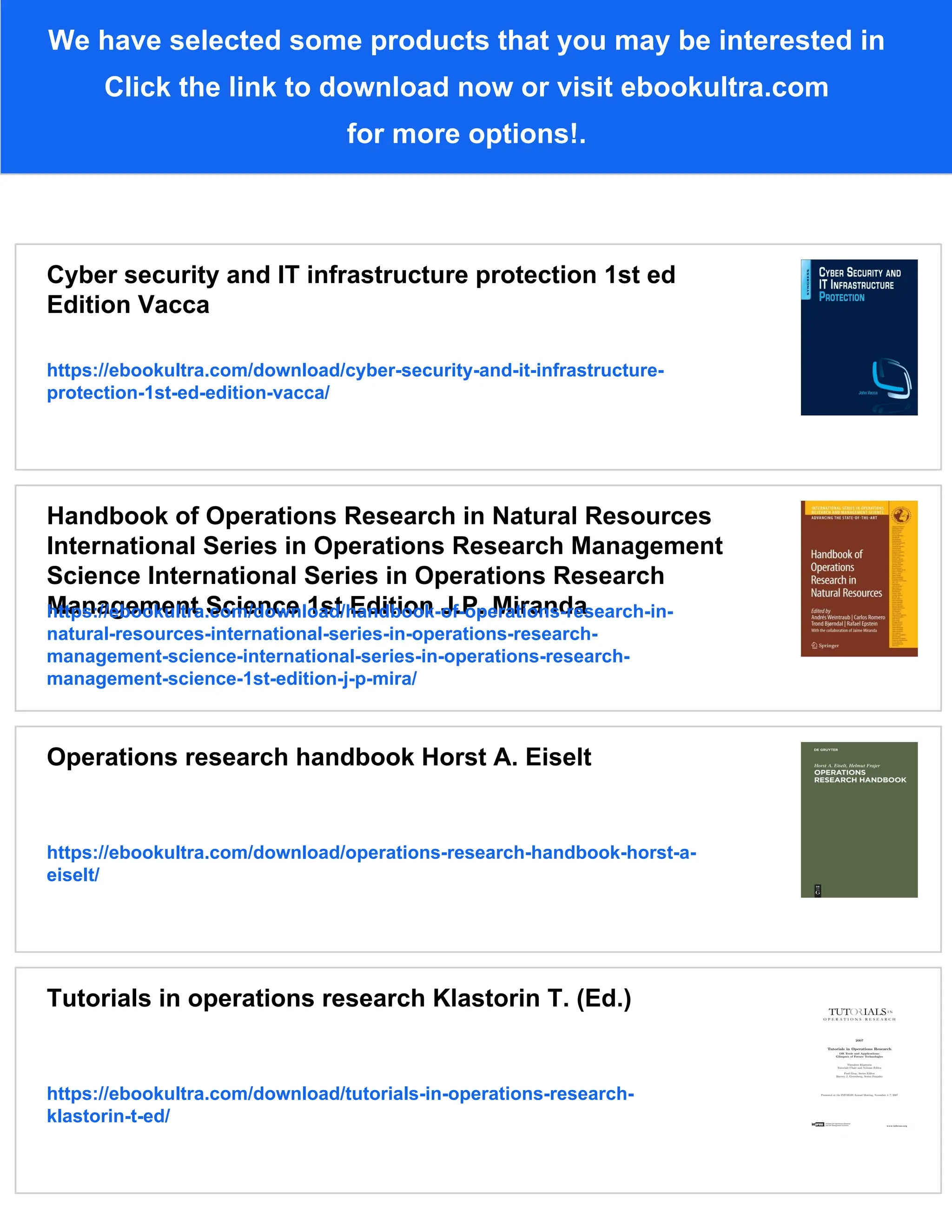 We have selected some products that you may be interested in
Click the link to download now or visit ebookultra.com
for more options!.
Cyber security and IT infrastructure protection 1st ed
Edition Vacca
https://ebookultra.com/download/cyber-security-and-it-infrastructure-
protection-1st-ed-edition-vacca/
Handbook of Operations Research in Natural Resources
International Series in Operations Research Management
Science International Series in Operations Research
Management Science 1st Edition J.P. Miranda
https://ebookultra.com/download/handbook-of-operations-research-in-
natural-resources-international-series-in-operations-research-
management-science-international-series-in-operations-research-
management-science-1st-edition-j-p-mira/
Operations research handbook Horst A. Eiselt
https://ebookultra.com/download/operations-research-handbook-horst-a-
eiselt/
Tutorials in operations research Klastorin T. (Ed.)
https://ebookultra.com/download/tutorials-in-operations-research-
klastorin-t-ed/
 