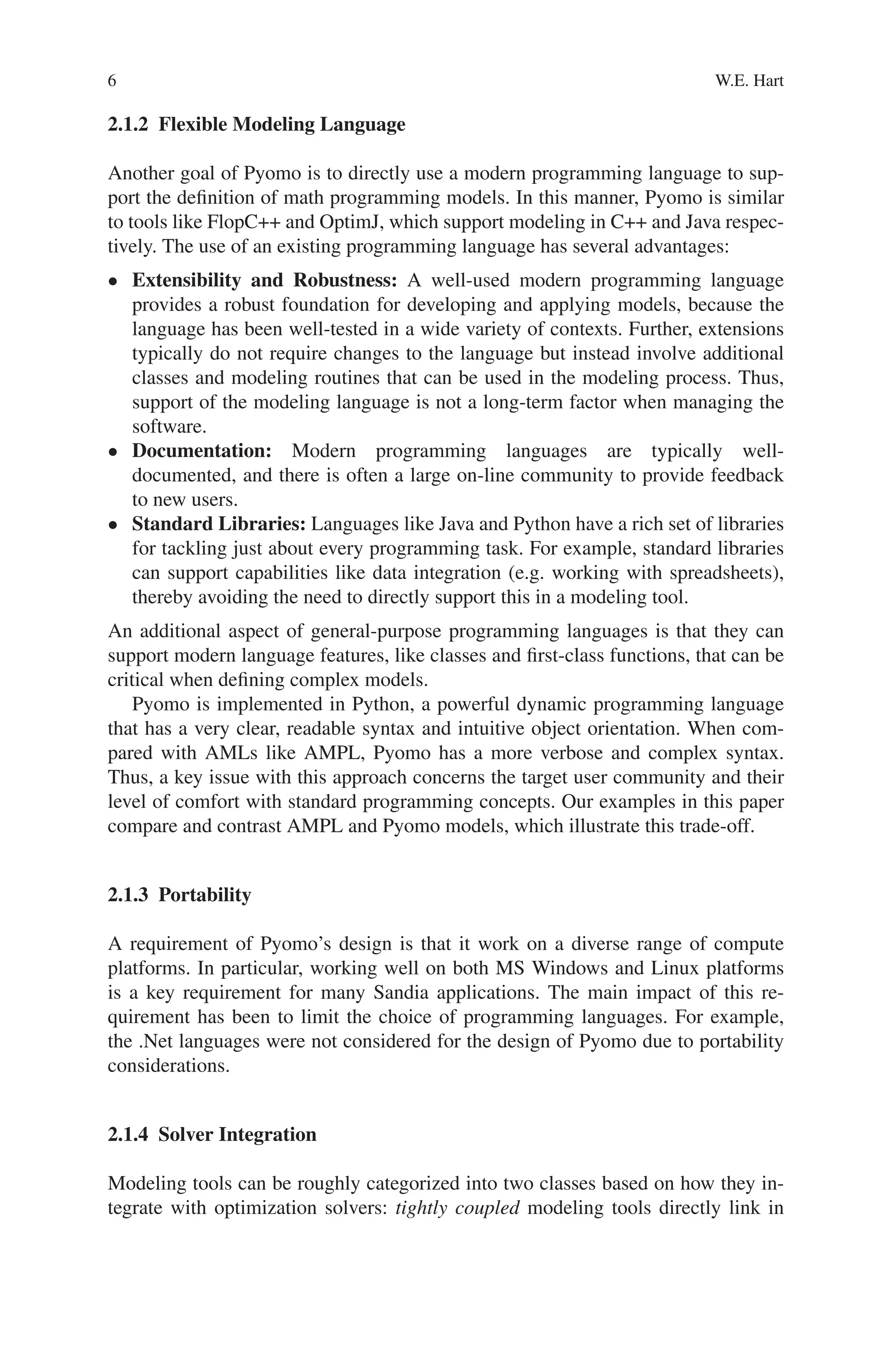 6 W.E. Hart
2.1.2 Flexible Modeling Language
Another goal of Pyomo is to directly use a modern programming language to sup-
port the definition of math programming models. In this manner, Pyomo is similar
to tools like FlopC++ and OptimJ, which support modeling in C++ and Java respec-
tively. The use of an existing programming language has several advantages:
• Extensibility and Robustness: A well-used modern programming language
provides a robust foundation for developing and applying models, because the
language has been well-tested in a wide variety of contexts. Further, extensions
typically do not require changes to the language but instead involve additional
classes and modeling routines that can be used in the modeling process. Thus,
support of the modeling language is not a long-term factor when managing the
software.
• Documentation: Modern programming languages are typically well-
documented, and there is often a large on-line community to provide feedback
to new users.
• Standard Libraries: Languages like Java and Python have a rich set of libraries
for tackling just about every programming task. For example, standard libraries
can support capabilities like data integration (e.g. working with spreadsheets),
thereby avoiding the need to directly support this in a modeling tool.
An additional aspect of general-purpose programming languages is that they can
support modern language features, like classes and first-class functions, that can be
critical when defining complex models.
Pyomo is implemented in Python, a powerful dynamic programming language
that has a very clear, readable syntax and intuitive object orientation. When com-
pared with AMLs like AMPL, Pyomo has a more verbose and complex syntax.
Thus, a key issue with this approach concerns the target user community and their
level of comfort with standard programming concepts. Our examples in this paper
compare and contrast AMPL and Pyomo models, which illustrate this trade-off.
2.1.3 Portability
A requirement of Pyomo’s design is that it work on a diverse range of compute
platforms. In particular, working well on both MS Windows and Linux platforms
is a key requirement for many Sandia applications. The main impact of this re-
quirement has been to limit the choice of programming languages. For example,
the .Net languages were not considered for the design of Pyomo due to portability
considerations.
2.1.4 Solver Integration
Modeling tools can be roughly categorized into two classes based on how they in-
tegrate with optimization solvers: tightly coupled modeling tools directly link in
 
