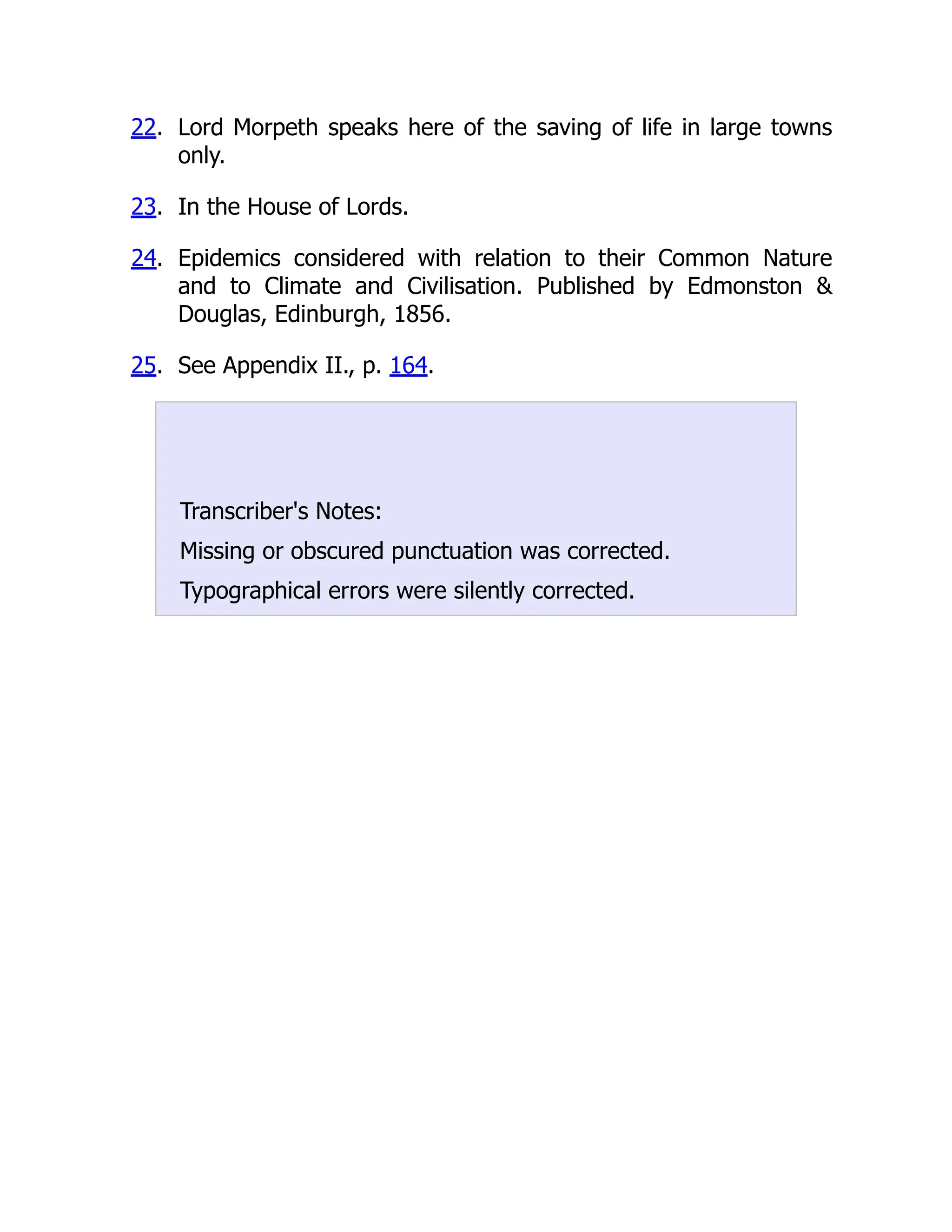 22. Lord Morpeth speaks here of the saving of life in large towns
only.
23. In the House of Lords.
24. Epidemics considered with relation to their Common Nature
and to Climate and Civilisation. Published by Edmonston 
Douglas, Edinburgh, 1856.
25. See Appendix II., p. 164.
Transcriber's Notes:
Missing or obscured punctuation was corrected.
Typographical errors were silently corrected.
 