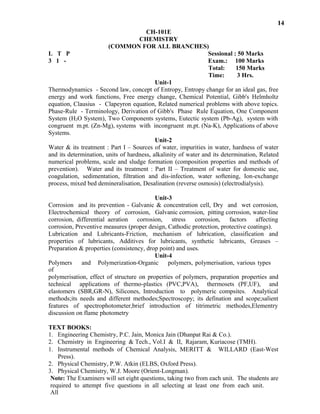 14
CH-101E
CHEMISTRY
(COMMON FOR ALL BRANCHES)
L T P Sessional : 50 Marks
3 1 - Exam.: 100 Marks
Total: 150 Marks
Time: 3 Hrs.
Unit-1
Thermodynamics - Second law, concept of Entropy, Entropy change for an ideal gas, free
energy and work functions, Free energy change, Chemical Potential, Gibb's Helmholtz
equation, Clausius - Clapeyron equation, Related numerical problems with above topics.
Phase-Rule - Terminology, Derivation of Gibb's Phase Rule Equation, One Component
System (H2O System), Two Components systems, Eutectic system (Pb-Ag), system with
congruent m.pt. (Zn-Mg), systems with incongruent m.pt. (Na-K), Applications of above
Systems.
Unit-2
Water & its treatment : Part I – Sources of water, impurities in water, hardness of water
and its determination, units of hardness, alkalinity of water and its determination, Related
numerical problems, scale and sludge formation (composition properties and methods of
prevention). Water and its treatment : Part II – Treatment of water for domestic use,
coagulation, sedimentation, filtration and dis-infection, water softening, Ion-exchange
process, mixed bed demineralisation, Desalination (reverse osmosis) (electrodialysis).
Unit-3
Corrosion and its prevention - Galvanic & concentration cell, Dry and wet corrosion,
Electrochemical theory of corrosion, Galvanic corrosion, pitting corrosion, water-line
corrosion, differential aeration corrosion, stress corrosion, factors affecting
corrosion, Preventive measures (proper design, Cathodic protection, protective coatings).
Lubrication and Lubricants-Friction, mechanism of lubrication, classification and
Note: The Examiners will set eight questions, taking two from each unit. The students are
required to attempt five questions in all selecting at least one from each unit.
All
questions will carry equal marks.
WILLARD (East-West1. Instrumental methods of Chemical Analysis, MERITT &
Press).
2. Physical Chemistry, P.W. Atkin (ELBS, Oxford Press).
3. Physical Chemistry, W.J. Moore (Orient-Longman).
Polymers and Polymerization-Organic polymers, polymerisation, various types
of
polymerisation, effect of structure on properties of polymers, preparation properties and
technical applications of thermo-plastics (PVC,PVA), thermosets (PF,UF), and
elastomers (SBR,GR-N), Silicones, Introduction to polymeric compsites. Analytical
methods;its needs and different methodes;Spectroscopy; its defination and scope;salient
features of spectrophotometer,brief introduction of titrimetric methodes,Elementry
discussion on flame photometry
TEXT BOOKS:
1. Engineering Chemistry, P.C. Jain, Monica Jain (Dhanpat Rai & Co.).
2. Chemistry in Engineering & Tech., Vol.I & II, Rajaram, Kuriacose (TMH).
lubricants, Greases –properties of lubricants, Additives for lubricants, synthetic
Preparation & properties (consistency, drop point) and uses.
Unit-4
 
