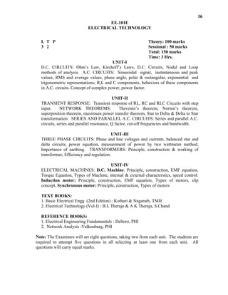 16
EE-101E
ELECTRICAL TECHNOLOGY
L T P Theory: 100 marks
3 2 Sessional : 50 marks
Total: 150 marks
Time: 3 Hrs.
UNIT-I
D.C. CIRCUITS: Ohm’s Law, Kirchoff’s Laws, D.C. Circuits, Nodal and Loop
methods of analysis. A.C. CIRCUITS: Sinusoidal signal, instantaneous and peak
values, RMS and average values, phase angle, polar & rectangular, exponential and
trigonometric representations; R,L and C components, behaviors of these components
in A.C. circuits. Concept of complex power, power factor.
UNIT-II
TRANSIENT RESPONSE: Transient response of RL, RC and RLC Circuits with step
input. NETWORK THEOREMS: Thevenin’s theorem, Norton’s theorem,
superposition theorem, maximum power transfer theorem, Star to Delta & Delta to Star
transformation. SERIES AND PARALLEL A.C. CIRCUITS: Series and parallel A.C.
circuits, series and parallel resonance, Q factor, cut-off frequencies and bandwidth.
UNIT-III
THREE PHASE CIRCUITS: Phase and line voltages and currents, balanced star and
delta circuits, power equation, measurement of power by two wattmeter method,
Importance of earthing. TRANSFORMERS: Principle, construction & working of
transformer, Efficiency and regulation.
UNIT-IV
ELECTRICAL MACHINES: D.C. Machine: Principle, construction, EMF equation,
Torque Equation, Types of Machine, internal & external characterstics, speed control.
Induction motor: Principle, construction, EMF equation, Types of motors, slip
concept, Synchronous motor: Principle, construction, Types of motors
TEXT BOOKS:
1. Basic Electrical Engg (2nd Edition) : Kothari & Nagarath, TMH
2. Electrical Technology (Vol-I) : B.L Theraja & A K Theraja, S.Chand
REFERENCE BOOKS:
1. Electrical Engineering Fundamentals : Deltoro, PHI
2. Network Analysis :Valkenburg, PHI
Note: The Examiners will set eight questions, taking two from each unit. The students are
required to attempt five questions in all selecting at least one from each unit. All
questions will carry equal marks.
 