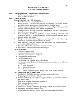 17
ENVIRONMENTAL STUDIES
(For Under-Graduate Students)
Unit 1 : The Multidisciplinary nature of environmental studies
Definition, scope and importance.
Need for public awareness.
Unit 2 : Natural Resources
Renewable and non-renewable resources :
Natural resources and associated problems.
a) Forest resources : Use and over-exploitation, deforestation, case studies. Timber
extraction, mining, dams and their effects on forests and tribal people.
b) Water resources : Use and over-utilization of surface and ground water, floods,
drought, conflicts over water, dams-benefits and problems.
c) Mineral resources : Use and exploitation, environmental effects of extracting and
mineral resources, case studies.
d) Food resources : World food problems, changes caused by agriculture and
overgrazing, effects of modern agriculture, fertilizer-pesticide problems, water
logging, salinity, case studies.
e) Energy resources : Growing energy needs, renewable and non-renewable energy
sources, use of alternate energy sources. Case studies.
f) Land resources : Land as a resource, land degradation, man induced landslides,
soil erosion and desertification.
• Role of an individual in conservation of natural resources.
• Equitable use of resources for sustainable lifestyles.
Unit 3 : Ecosystems
• Concept of an ecosystem.
• Structure and function of an ecosystem.
• Producers, consumers and decomposers.
• Energy flow in the ecosystem.
• Ecological succession.
• Food chains, food webs and ecological pyramids.
• Introduction, types, characteristic features, structure and function of the following
ecosystem :
a) Forest ecosystem
b) Grassland ecosystem
c) Desert ecosystem
d) Aquatic ecosystems (ponds, streams, lakes, rivers, oceans, estuaries).
Unit : 4 Biodiversity and its conservation
• Introduction – Definition : genetic, species and ecosystem diversity.
• Biogeographical classification of India.
• Value of biodiversity : consumptive use, productive use, social, ethical, aesthetic
and option values.
• Biodiversity at global, National and local levels.
• India as a mega-diversity nation.
• Hot-spots of biodiversity.
• Threats to biodiversity : habitat loss, poaching of wildlife, man-wildlife conflicts.
• Endangered and endemic species of India.
• Conservation of biodiversity : in-situ and ex-situ conservation of biodiversity.
 