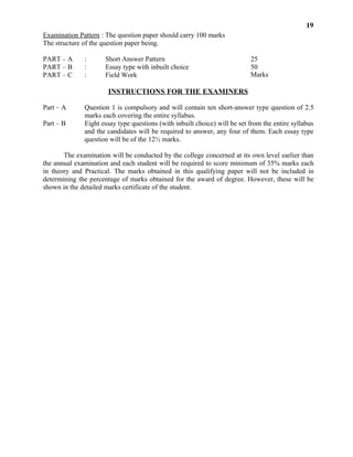 The examination will be conducted by the college concerned at its own level earlier than
the annual examination and each student will be required to score minimum of 35% marks each
in theory and Practical. The marks obtained in this qualifying paper will not be included in
determining the percentage of marks obtained for the award of degree. However, these will be
shown in the detailed marks certificate of the student.
50
Marks
25
Question 1 is compulsory and will contain ten short-answer type question of 2.5
marks each covering the entire syllabus.
Eight essay type questions (with inbuilt choice) will be set from the entire syllabus
and the candidates will be required to answer, any four of them. Each essay type
question will be of the 12½ marks.
PART – A
PART – B
PART – C
Part – A
Part – B
Essay type with inbuilt choice
Field Work
INSTRUCTIONS FOR THE EXAMINERS
:
:
:
Short Answer Pattern 25
Marks
19
Examination Pattern : The question paper should carry 100 marks
The structure of the question paper being.
 