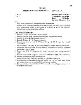 26
ME-109E
ELEMENTS OF MECHANICAL ENGINEERING LAB.
L T P Sessional Work:25 Marks
- - 2 Examination: 25 Marks
Total: 50 Marks
Duration of Exam: 3 Hrs.
Note:
1. Total ten experiments are to be performed in the Semester.
2. At least seven experiments should be performed from the above list. Remaining
three experiments should be performed as designed & set by the concerned
Institution as per the scope of the syllabus.
LIST OF EXPERIMENTS
1. To study Cochran & Babcock & Wilcox boilers.
2. To study the working & function of mountings & accessories in boilers.
3. To study 2-Stroke & 4-Stroke diesel engines.
4. To study 2-Stroke & 4-Stroke petrol engines.
5. To calculate the V.R., M.A. & efficiency of single, double & triple start worm &
worm wheel.
6. To calculate the V.R., M.A. & efficiency of single & double purchase winch crabs.
7. To find the percentage error between observed and calculated values of stresses in
the members of a Jib crane.
8. To draw the SF & BM diagrams of a simply supported beam with concentrated
loads.
9. To study the simple & compound screw jacks and find their MA, VR & efficiency.
10. To study the various types of dynamometers.
11. To the constructional features & working of Pelton/Kaplan/Francis.
12. To prepare stress-strain diagram for mild steel & cast iron specimens under tension
and compression respectively on a Universal testing machine.
13. To determine the Rockwell / Brinell /Vickers hardness no. of a given specimen on
the respective machines.
 