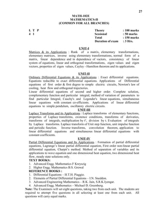 Matrices & its Applications : Rank of a matrix, elementary transformations,
elementary matrices, inverse using elementary transformations, normal form of a
matrix, linear dependence and in dependence of vactors, consistency of linear
system of equations, linear and orthogonal transformations, eigen values and eigen
vectors, properties of eigen values, Cayley - Hamilton theorem and its applications.
UNIT-II
Ordinary Differential Equations & its Applications : Exact differential equations.
Equations reducible to exact differential equations. Applications of Differential
equations of first order & first degree to simple electric circuits, Newton's law of
cooling, heat flow and orthogonal trajectories.
Linear differential equations of second and higher order. Complete solution,
complementary function and particular integral, method of variation of parameters to
find particular Integral, Cauchy's and Legender's linear equations, simultaneous
linear equations with constant co-efficients. Applications of linear differential
equations to simple pendulum, oscillatory electric circuits.
UNIT-III
Laplace Transforms and its Applications : Laplace transforms of elementary functions,
properties of Laplace transforms, existence conditions, transforms of derivaties,
transforms of integrals, multiplication by tn
, division by t. Evaluation of integrals
by Laplace transforms. Laplace transform of Unit step function, unit impulse function
and periodic function. Inverse transforms, convolution theorem, application to
linear differential equations and simultaneous linear differential equations with
constant coefficients.
UNIT-IV
Partial Differential Equations and Its Applications : Formation of partial differential
equations, Lagrange’s linear partial differential equation, First order non-linear partial
differential equation, Charpit’s method. Method of separation of variables and its
applications to wave equation and one dimensional heat equation, two dimensional heat
flow, steady state solutions only.
TEXT BOOKS:
1. Advanced Engg. Mathematics F Kreyszig
2. Higher Engg. Mathematics B.S. Grewal
REFERENCE BOOKS :
1. Differential Equations – H.T.H. Piaggio.
2. Elements of Partial Differential Equations – I.N. Sneddon.
3. Advanced Engineering Mathematics – R.K. Jain, S.R.K.Iyengar.
4. Advanced Engg. Mathematics – Michael D. Greenberg.
Note: The Examiners will set eight questions, taking two from each unit. The students are
required to attempt five questions in all selecting at least one from each unit. All
questions will carry equal marks.
27
: 100 marks
: 50 marks
: 150 marks
: 3 Hrs.
MATH-102E
MATHEMATICS-II
(COMMON FOR ALL BRANCHES)
L T P Theory
4 1 Sessional
Total
Duration of exam
UNIT-I
 