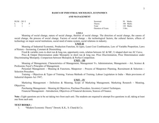 UNIT-I
Meaning of social change, nature of social change, theories of social change. The direction of social change, the causes of
social change, the process of social change. Factors of social change – the technological factors, the cultural factors, effects of
technology on major social institutions, social need of status system, social relations in industry.
UNIT-II
Meaning of Industrial Economic, Production Function, its types, Least Cost Combination, Law of Variable Proportion, Laws
of Return – Increasing, Constant & Diminishing.
Fixed & variable costs in short run & long run, opportunity costs, relation between AC & MC, U-shaped short run AC Curve.
Price & Output Determination under Monopoly in short run & long run. Price Discrimination, Price Determination under
Discriminating Monopoly. Comparison between Monopoly & Perfect Competition.
UNIT – III
Meaning of Management, Characteristics of Management, Management Vs. Administration, Management – Art, Science &
Profession, Fayol’s Principles of Management.
Personnel Management – Meaning & Functions, Manpower – Process of Manpower Planning, Recruitment & Selection –
Selection Procedure.
Training – Objectives & Types of Training, Various Methods of Training. Labour Legislation in India – Main provisions of
Industrial disputes Act 1947;
UNIT – IV
Marketing Management – Definition & Meaning, Scope of Marketing Management, Marketing Research – Meaning,
Objectives.
Purchasing Management – Meaning & Objectives, Purchase Procedure, Inventory Control Techniques.
Financial Management – Introduction, Objectives of Financial decisions, Sources of Finance.
Note : Eight questions are to be set taking two from each unit. The students are required to attempt five questions in all, taking at least
one from each unit.
TEXT BOOKS :
1. “Modern Economic Theory” Dewett, K.K., S. Chand & Co.
3
: 50 Marks
: 100 Marks
: 150 Marks
: 3 Hrs.
BASICS OF INDUSTRIAL SOCIOLOGY, ECONOMICS
AND MANAGEMENT
HUM – 201 E Sessional
L T P Theory
3 1 - Total
Duration of Exam.
 