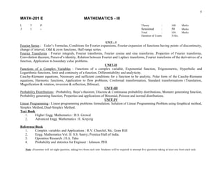 Fourier Series : Euler’s Formulae, Conditions for Fourier expansions, Fourier expansion of functions having points of discontinuity,
change of interval, Odd & even functions, Half-range series.
Fourier Transforms : Fourier integrals, Fourier transforms, Fourier cosine and sine transforms. Properties of Fourier transforms,
Convolution theorem, Perseval’s identity, Relation between Fourier and Laplace transforms, Fourier transforms of the derivatives of a
function, Application to boundary value problems.
UNIT-II
Functions of a Complex Variables : Functions of a complex variable, Exponential function, Trigonometric, Hyperbolic and
Logarithmic functions, limit and continuity of a function, Differentiability and analyticity.
Cauchy-Riemann equations, Necessary and sufficient conditions for a function to be analytic, Polar form of the Cauchy-Riemann
equations, Harmonic functions, Application to flow problems, Conformal transformation, Standard transformations (Translation,
Magnification & rotation, inversion & reflection, Bilinear).
UNIT-III
Probability Distributions : Probability, Baye’s theorem, Discrete & Continuous probability distributions, Moment generating function,
Probability generating function, Properties and applications of Binomial, Poisson and normal distributions.
UNIT-IV
Linear Programming : Linear programming problems formulation, Solution of Linear Programming Problem using Graphical method,
Simplex Method, Dual-Simplex Method.
Text Book
1. Higher Engg. Mathematics : B.S. Grewal
2. Advanced Engg. Mathematics : E. Kreyzig
Reference Book
1. Complex variables and Applications : R.V. Churchil; Mc. Graw Hill
2. Engg. Mathematics Vol. II: S.S. Sastry; Prentice Hall of India.
3. Operation Research : H.A. Taha
4. Probability and statistics for Engineer : Johnson. PHI.
Note : Examiner will set eight question, taking two from each unit. Students will be required to attempt five questions taking at least one from each unit.
5
Theory : 100 Marks
Sessional : 50 Marks
Total : 150 Marks
Duration of Exam: 3 Hrs.
MATH-201 E MATHEMATICS - III
L T P
3 1 -
UNIT – I
 