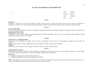 6
EE- 201-E TRANSMISSION AND DISTRIBUTION
L T Theory : 100 Marks
3 1 Sessional : 50 Marks
Total : 150 Marks
Time : 3 hrs.
UNIT-I
GENERAL:-
Importance of electric power, power system components, Growth of power systems in India, power supply network, effect of voltage on conductor size,
comparison of conductor vol. In typical supply systems elementary high voltage DC transmission DC transmission and its advantages and disadvantages.
UNIT-II
LINE PARAMETERS:-
Evaluation of inductance, capacitance, resistance for single phase, three phase symmetrical unsymmetrical, transposed, untransposed single circuit, double circuit
lines, skin and proximity effect.
PERFORMANCE OF LINES :
Classification of lines as short, medium and long, representation and detailed performance analysis of these lines including ABCD parameters. Detailed
measurements and universal power circle diagram.
UNIT-III
MECHANICAL CONSIDERATIONS:-
Various types of line conductors, line supports, poles and towers, sag calculations, effect of wind, ice and temperature, stringing chart, sag template, line
vibrations.
Insulators- Various tupes of insulator, voltage distribution, string efficiency, methods of increasing string efficiency.
CORONA –
Phenomenon of corona, disruptive critical voltage, visual critical voltage, corona loss, radio interference.
UNIT-IV
UNDER GROUND CABLES-
Classification and construction, insulation resistance, capacitance, capacitance determination, power factor in cables, capacitance grading, use of inter sheaths,
losses, heat dissipation and temperature rise in cables, current rating, comparison with overhead lines.
Ref. Books:-
1. CL Wadhwa, “Electric Power Sytems” (Willey Eastern Ltd.)
2. IJ Nagrath and DP Kothari “Power System Engineering”. Tata MGH.
NOTE : Eight questions are to be set in total covering entire course selecting two questions from each unit. Each question will be of equal marks. Students will
be required to attempt five questions in all, selecting at least one question from each unit.
 