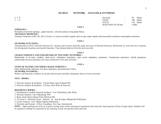 DURATION OF EXAM : 3 HRS
UNIT I
TOPOLOGY :
Principles of network topology , graph matrices, network analysis using graph theory.
TRANSIENT RESPONSE :
Transient Response of RC, RL, RLC Circuits to various excitation signals such as step, ramp, impulse and sinusoidal excitations using laplace transform.
UNIT 2
NETWORK FUNCTIONS :
Terminal pairs or Ports, Network functions for one-port and two-port networks, poles and zeros of Network functions, Restrictions on pole and zero Locations
for driving point functions and transfer functions, Time domain behavior from the pole-zero plot.
UNIT 3
CHARACTERISTICS AND PARAMETERS OF TWO PORT NETWORKS :
Relationship of two-port variables, short-circuit Admittance parameters, open circuit impedance, parameters, Transmission parameters, hybrid parameters,
relationships between parameter sets, Inter-connection of two port networks.
UNIT 4
TYPES OF FILTERS AND THEIR CHARACTERISTICS :
Filter fundamentals, high-pass, low-pass, band-pass, and band-reject Filters.
NETWORK SYNTHESIS :
Positive real functions, synthesis of one port and two port networks, elementary ideas of Active networks.
TEXT BOOKS:
1. Network Analysis & Synthesis : Umesh Sinha; Satya Prakash Pub.
2. Network Analysis & Synthesis : F.F.Kuo; John Wiley & Sons Inc.
REFERENCE BOOKS:
1. Introduction to modern Network Synthesis : Van Valkenburg; John Wiley
2. Network Analysis: Van Valkenburg; PHI
3. Basic circuit theory:Dasoer Kuh; McGraw Hill.
4. A Course in Electrical Circuit Analysis by Soni & Gupta; Dhanpat Rai Publication.
5. Circuit Analysis : G.K. Mithal; Khanna Publication.
6. Networks and Systems : D.Roy Choudhury; New Age International.
NOTE : Eight questions are to be set in total covering entire course selecting two questions from each unit. Each question will be of equal marks. Students will
be required to attempt five questions in all, selecting at least one question from each unit.
7
: 50 Marks
: 100 Marks
: 150 Marks
EE-203-E NETWORK ANALYSIS & SYNTHESIS
L T P Sessional
3 1 0 EXAM
TOTAL
 
