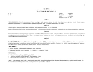 TRANSFORMERS: Principle, construction of core, winding & tank, operation, testing of single phase transformer, equivalent circuit, phasor diagram,
parameters determination, P.U. representation of parameters, regulation, losses & efficiency, separation of iron losses.
UNIT-II
Various types of connection of three phase transformer, their comparative features, Zig-Zag connection.
Parallel operation of single phase & three phase transformers. Auto-transformer: Principle, construction, comparison with two winding transformers, application.
UNIT-III
Nature of magnetizing current, plotting of magnetizing current from B-H curve, Inrush current, harmonics, effect of construction on input current, connection of
three phase transformer. Phase-Conversion: Three to two phase, three to six phase and three to twelve phase conversions. Introduction to three winding, tap-
changing & phase-shifting transformers.
UNIT-IV
D.C. MACHINES: Elementary DC machine, principle & construction of D.C. generator, simplex lap and wave windings, E.M.F. equation, armature reaction,
compensating winding, commutation, methods of excitation, load characteristics, parallel operation. Principle of DC Motors, torque and output power equations,
load characteristics, starting, speed control, braking, testing, efficiency & applications.
TEXT BOOKS:
1. Electric Machines: I.J.Nagrath and D.P.Kothari, TMH, New Delhi.
2. Performance & Design of D.C. Machines: A.E. Clayton & N.N. Hancock; ELBS)
REF. BOOKS:
1. Electric Machinery, Fitzgerald & Kingsley, MGH.
2. Theory of alternating current machinery, A.S. Langsdorf , TMH.
3. Electrical Machines, P.S.Bhimbra, Khanna Publishers Delhi
NOTE : Eight questions are to be set in total covering entire course selecting two questions from each unit. Each question will be of equal marks. Students will
be required to attempt five questions in all, selecting at least one question from each unit.
9
EE-207-E
ELECTRICAL MACHINES - I
Theory :100 Marks
Sessional : 50 Marks
Total :150 Marks
Duration of Exam : 3 Hrs.
UNIT-I
L T P
3 1 -
 
