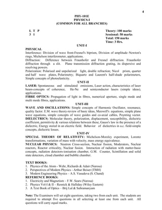 Interference: Division of wave front-Fresnel's biprism, Division of amplitude–Newton's
rings, Michelson interferometer, applications.
Diffraction: Difference between Fraunhofer and Fresnel diffraction. Fraunhofer
diffraction through a slit. Plane transmission diffraction grating, its dispersive and
resolving powers.
Polarization: Polarised and unpolarized light, double refraction; Nicol prism, quarter
and half wave plates, Polarimetry; Biquartz and Laurent's half-shade polarimeters,
Simple concepts of photoelasticity.
UNIT-II
LASER: Spontaneous and stimulated emissions, Laser action, characteristics of laser
beam-concepts of coherence, He-Ne and semiconductor lasers (simple ideas),
applications.
FIBRE OPTICS: Propagation of light in fibres, numerical aperture, single mode and
multi mode fibres, applications.
UNIT-III
WAVE AND OSCILLATIONS: Simple concepts of Harmonic Oscillator, resonance,
quality factor. E.M. wave theory-review of basic ideas, Maxwell's equations, simple plane
wave equations, simple concepts of wave guides and co-axial cables, Poynting vector.
DIELECTRICS: Molecular theory, polarization, displacement, susceptibility, dielectric
coefficient, permitivity & various relations between these, Gauss's law in the presence of a
dielectric, Energy stored in an electric field. Behavior of dielectrics in a.c. field-simple
concepts, dielectric losses.
UNIT-IV
SPECIAL THEORY OF RELATIVITY: Michelson-Moreley experiment, Lorentz
transformations, variation of mass with velocity, mass energy equivalence.
NUCLEAR PHYSICS: Neutron Cross-section, Nuclear fission, Moderators, Nuclear
reactors, Reactor criticality, Nuclear fusion. Interaction of radiation with matter-basic
concepts, radiation detectors-ionisation chamber, G.M. Counter, Scintillation and solid
state detectors, cloud chamber and bubble chamber.
TEXT BOOKS:
1. Physics of the Atom - Wehr, Richards & Adair (Narosa)
2. Perspectives of Modern Physics - Arthur Beiser (TMH)
3. Modern Engineering Physics – A.S. Vasudeva (S. Chand)
REFERENCE BOOKS:
1. Electricity and Magnetism – F.W. Sears (Narosa)
2. Physics Vol-I & II – Resnick & Halliday (Wiley Eastern)
3. A Text Book of Optics – Brij Lal & Subramanyam
Note: The Examiners will set eight questions, taking two from each unit. The students are
required to attempt five questions in all selecting at least one from each unit. All
questions will carry equal marks.
4
PHY-101E
PHYSICS-I
(COMMON FOR ALL BRANCHES)
Theory: 100 marks
Sessional: 50 marks
Total: 150 marks
Time: 3 Hrs.
UNIT-I
L T P
3 1
PHYSICAL
 