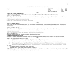 DURATION OF EXAM : 3 HRS
UNIT-1
LOAD AND LOADING FORECASTING
Load Curves, Maximum Demand, Load Factor, Diversity Factor, Capacity Factor, Utilization Factor, Types of Load, Load Forecasting.
POWER PLANT ECONOMICS
Choice of type of generation, size of generator and number of units, Cost of electrical energy, depreciation of plant, effect of load factor on cost of Electrical
Energy.
TARIFFS AND POWER FACTOR IMPROVEMENT
Different types of tariffs and methods of power factor improvement.
UNIT-2
THERMAL POWER PLANTS
Choice of site, Main and Auxiliary equipment fuel gas flow diagram, water stream flow diagram, working of power plants and their layout, characteristics of
turbo generators.
HYDRO ELECTRIC PLANTS
Choice of site, classification of Hydro Electric Plants, main parts and working of plants and their layouts, characteristics of hydro electric generators.
UNIT-3
NUCLEAR POWER PLANTS
Choice of site, classification of plants, main parts, layout and their working, associated problems.
DIESEL POWER PLANTS
Diesel plant equipment, diesel plant layout and its working, application of diesel plants.
COMBINED WORKING OF PLANTS
Advantages of combined operation plant requirements for base load and peak load operation. Combined working of run off river plant and steam plant.
UNIT-4
POWER STATION EQUIPMENT AND CONTROL
i) Excitation system – Purpose and requirements of excitation system, brushless excitation systems.
ii) Voltage regulators – Function and characteristics of automatic voltage regulators, solid regulator.
iii) Speed Governing – Purpose of speed governing system, Hydraulic type, speed governing system for steam turbines and hydro turbines.
iv) Automatic generation control – types of interconnection, Advantages of interconnection, real and reactive power control, single area automatic
generation control, automatic generation control for two area system, types of automatic generation control for interconnection power systems.
Ref. Books :
1. C.L. Wadhwa, “Electric Power System” (Willey Eastem Ltd.)
2. IJ Nagnath and DP Kothari “Power System Engineering”. Tata MGH.
NOTE: Eight questions are to be set in total covering entire course selecting two questions from each unit. Each question will be of equal marks. Students will be
required to attempt five questions in all, selecting at least one question from each unit.
16
: 50 Marks
: 100 Marks
: 150 Marks
EE- 202E POWER GENERATION AND CONTROL
L T P SESSIONAL
3 1 0 EXAM
TOTAL
 