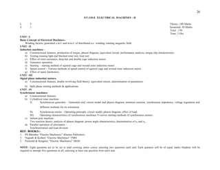 20
ET-210-E ELECTRICAL MACHINES - II
L T Theory: 100 Marks
4 1 Sessional: 50 Marks
Total : 150
Time: 3 Hrs.
UNIT –I
Basic Concept of Electrical Machines:-
Winding factors, generated e.m.f. and m.m.f. of distributed a.c. winding, rotating magnetic field.
UNIT –II
Induction machines –
a) Constructional features, production of torque, phasor diagram, equivalent circuit, performance analysis, torque slip characteristics.
b) Testing running light and blocked rotor test, load test.
c) Effect of rotor resistance, deep bar and double cage induction motor.
d) Generator operation.
e) Starting – starting method of squirrel cage and wound rotor induction motor.
f) Speed control – Various methods of speed control of squirrel cage and wound rotor induction motor.
g) Effect of space harmonics.
UNIT –III
Signal phase induction motors-
a) Constructional features, double revolving field theory, equivalent circuit, determination of parameters.
b) Split phase starting methods & applications.
UNIT –IV
Synchronous machines-
a) Constructional features.
b) Cylindrical rotor machine.
I) Synchronous generator – Generated emf, circuit model and phasor diagram, armature reaction, synchronous impedance, voltage regulation and
different methods for its estimation.
II) Synchronous motor – Operating principle, circuit model, phasor diagram, effect of load.
III) Operating characteristics of synchronous machines V-curves starting methods of synchronous motors.
c) Salient pole machine-
Two reaction theory, analysis of phasor diagram, power angle characteristics, determination of xd and xq
d) Parallel operation of alternators –
Synchronization and load division.
REF. BOOKS:-
1. PS Bhimbra “Electric Machinery” Khanna Publishers.
2. Nagrath & Kothari “Electric Machiines” TMH
3. Fitzerald & Kingsley “Electric Machinery” MGH
NOTE: Eight questions are to be set in total covering entire course selecting two questions each unit. Each question will be of equal marks Students will be
required to attempt five questions in all, selecting at least one question from each unit.
 